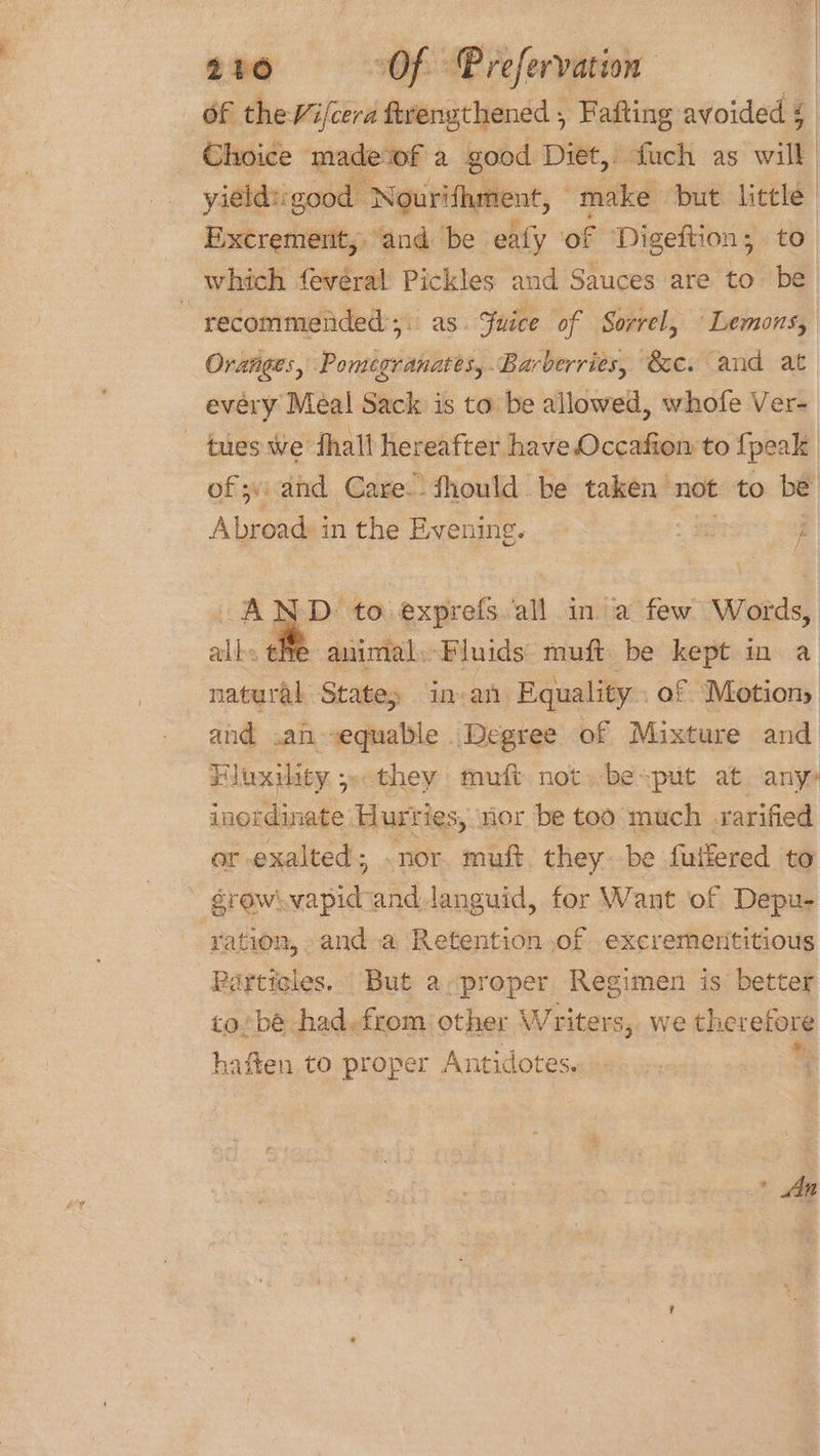 Of the Vifcera ftrengthened , Fafting avoided 4 Choice madewf a good Diet, fuch as will yields: good ‘Nourifhment, make but eat | Excrement, and be eafy of Digeftion ; which fevéral Pickles and Sauces are to . : recommended. as. Suice of Sorrel, Lemons, Oranges, Poianiittes Barberries, &amp;e. and at every Meal Sack is to be allowed, whofe Ver- tues We thall hereafter have Occafion to {peak of; and Care. fhould be taken not to be Abroad: in the Evening. AND. to exprefs all in a few Words, alls ehe animal. Fluids muft be kept in a natural State, in.an Equality. of Motion, and .an sequable Degree of Mixture and Fluxility seo they muft not. besput at any: inordinate Bure ies, Hor be too much varified er exalted; . nor. muft they. be fuiiered to grew vapidand languid, for Want of Depu- ‘ration, and a Retention of excrermerititious Particles. But a-preper Regimen is better to/bé -had.from other W riters, we therefore haften, to proper Antidotes. ' » An