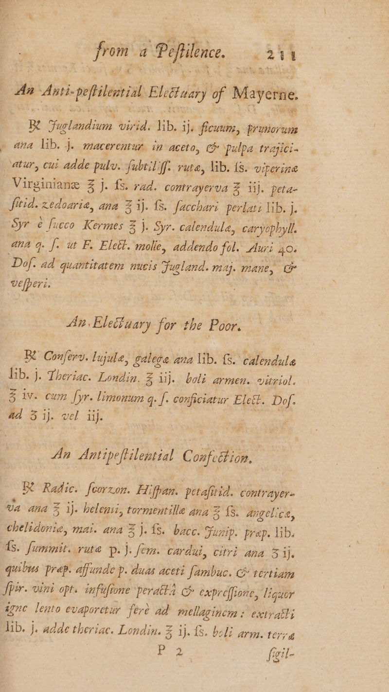 — a Pofilence. 344 ee ke ake An Anti- pei Blttaary of Mayerne. R st liiam Vir id lib. iJ. ficwum, sonia . ana lib. }. macerentur in aceto, &amp; ‘pulpa traqici- tur, cui adde pulv. fubtil ff: ruta, lib. 13. viperine Virginiane Z j. fs. rad. comtrayer’a % iij. peta- Sitid. zedoaria, ana 2 ij. (3. facebari perlati lip. j. Syr ¢ fucco Kermes Z j. Syr. calendula, caryophyll : anagq. J. ut F. Elett. molie, addendo fol. Auri 40. Dof. ad quantitatem nucis Sugland. mj. mane, or Uefperi. An Elecuary for the Poor. BL Conferv. lujule, galeca ana lib. (8. calendula lib. J. Theriac. Londin. % ij. boli armen. vitriol. Z iv. cum Syr. limonum 4. [. confsciatur Elet. Dof. ad 3 ij. vel iij. An Antipefislenteal C onfettion, R Radic. foaesig. ET ifpan. Petafh tid. contrayer- Va ana &gt; ij. helemi, tormentilla ana % (3. angelica, ges mal. ana %). 13. bace. Suni. prep. lib. ds. fummit. rute p.j. fem. cardui, citri ana 3% ij. quibus prep. affunde p. duas aceti fambuc. &amp; tertiam Spx. vini opts infufione perak4 &amp; expreffione, li iguor agne lento evaporetur fere ad mellagincm : extyatlt lib. j. adde theriae. Londin. % 1). (8. beli armeterrg p 4 figil-