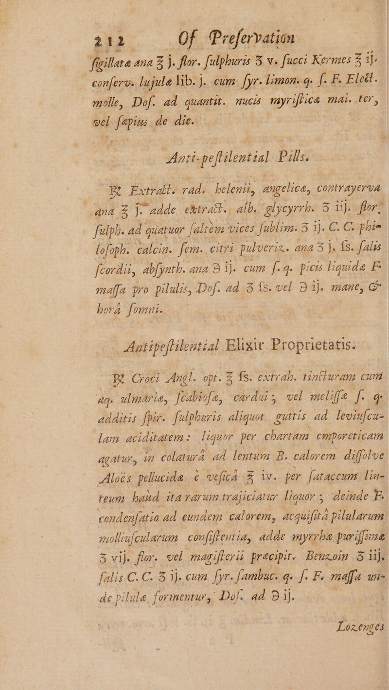 t iyillara ana % j. flor. fulphuris 3.v. fuces Kermes 3 ij- confer. lujula lib. j. cum fyr. limon. q. f. F. Eledt. molle, Dof. ad quantit. nucis myriftica mai. ter, vel pi de die. ptt pefilential Pills Be Extratt. pte! belenii, angelica, contr ayer en ana e)- i adde e&amp;tratt.. alb. More 5 ij. flor: ' fulph. ad quatuar falrem’ vices [ublim. 3 ij. C. C. phie lofoph. calcia. fem. citri pulveriz. anda i fs. falis fcordii, abfyath. ana 3 Bij. cum f.q. pices Wauide F es pro pilulis, Dof. ad 3 ts. vel D ij. mane, &amp; hora fomni. Auntipeffilential Elixic Proprietatis. R Croci Angl. opt. % fs. extrah. tintturam cum sq. ulmaria, feabiofe, cardi, vel melife f. q additis [pir. fulphuris aliquot guttis ad leviufcu- lam acicitatem : lequor per chartam emporeticam agatur, in colatura ad lentum B. calorerm diffolve Aloés pellucida. ¢ vefica % iv. per fataccum lin- teum hand ita rarum trajiciatur liquor, deinde ry cond denfatio ad eundem calorem, i yiile ita pilularum mollinfcularum confi, ifentia, adde myrrhe puriffime 3 vij. flor. vel magifterii precipit. Benzoin &amp; ij. falis. C.C. 3 3)..cum [r- fambuc. qs f. Fe raed unis de pilule. formentur, Daf. ad ead Lozenges