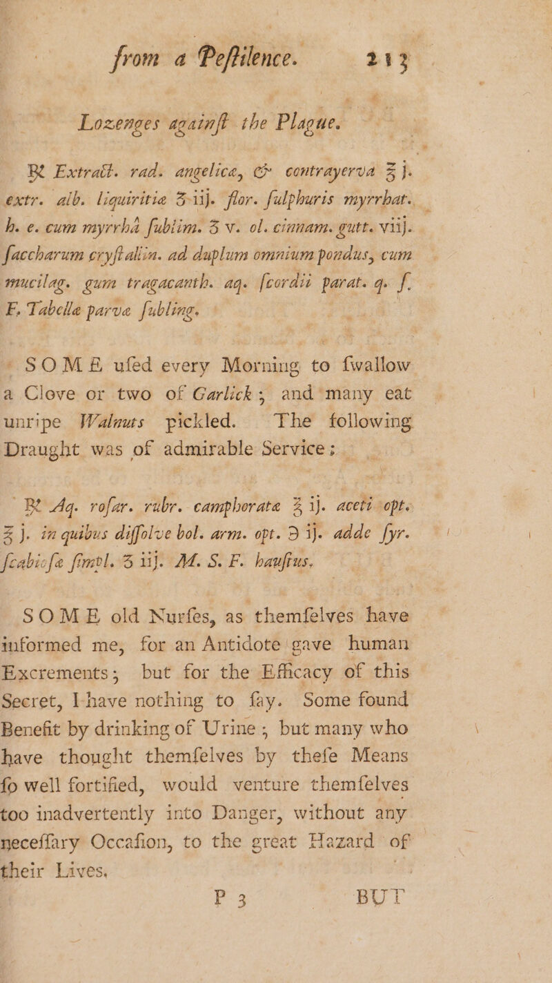 € Lozenges againft the Plague. h. e. cum myrrha fublim. 3 v. ol. cinnam. gutt. vii). faccharum cryftaliin. ad duplum omnium pondus, cum mucilag. gum tragacanth. ag. fcordii ieee q. i E, Tabelle parve fubling. * SOME ufed every Morning to {wallow a Clove or two of Garlick, and many eat unripe Walaus pickled. The following Draught was of admirable Service; _ BY Ag. rofar. rubr. camphorata 3 ij. aceti opts Z J. in quibus diffolve bol. arm. opt. 5 i). adde fyr. feabicfe fmol. 3 iij. M4. S. F. haufius, SOME old Nurfes, as themfelves have informed me, for an Antidote gave human Excrements; but for the Efficacy of this Secret, Ihave nothing to fay. Some found Benefit by drinking of Urine, but many who have thought themfelves by thefe Means fo well fortified, would venture themfelves too inadvertently into Danger, without any neceflary Occafion, to the great Hazard of their Lives. P 3 “ea ee i