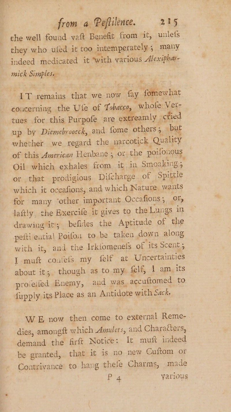 ; from a Pofiilence. 215 the well found vat Benefit from it, unlefs they who ufed it too intemperately, many indeed medicated it “with various Alexiphar- mick Simples. | IT remains that we now fay fomewhat concerning the Ute of T obaced, whofe. Vet- tues for this Purpofe are extreamly ctied up by Diemebrooeck, and fome, others > but whether we regard the narcotick Quality of this American Henbane ; or) the poifongus | Oil which exhales from it in Smoaking %y or that prodigious Difcharge of Spittle which it occafions, and which Nature. wants for many ‘other important Occafions; OX, laftly, the Exercife it gives to the Lungs in drawing it; befides the Aptitude of the pefti eutial Poifou to be taken down along with it, and the Irkiomenels of ‘its scent ; I-muft couiels my felf ‘at Uncertainties - about it; though as to my. felf, 1 amyits provelied Enemy, and was. accuftomed to fupply its Place as an Antidote with Sack. WE now then come to external Reme- dies, amongft which Amulets, and Characters, demand the firft Notice: It mutt indeed be granted, that it is no new Cuftom or Contrivance to hang thefe Charms, .made P'4 yarious