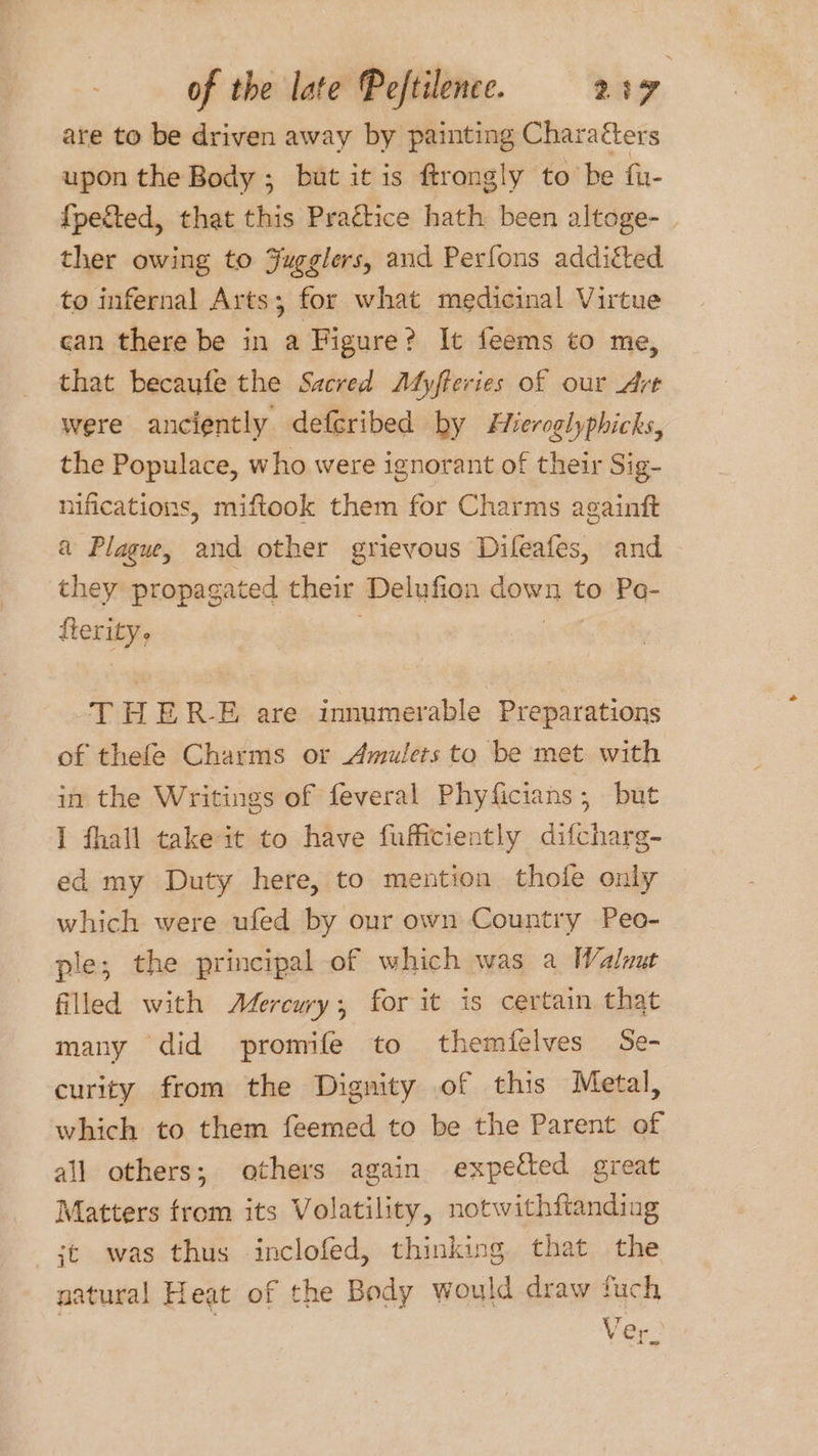 are to be driven away by painting Charaéters upon the Body ; but it is ftrongly to be fir- {petted, that this Praétice hath been altoge- ther owing to Fugglers, and Perfons additted to infernal Arts; for what medicinal Virtue can there be in a Figure? It feems to me, that becaufe the Sacred Myfteries of our Art were anciently defcribed by Fieroglyphicks, the Populace, who were ignorant of their Sig- nifications, miftook them for Charms againft a Plagw, and other grievous Difeafes, and they propagated their ‘Delufion ore to Pa- fterity. THERE are innumerable Preparations of thefe Charms or Amulets to be met with in the Writings of feveral Phyficians ; but I fhall take it to have fufficiently difcharg- ed my Duty here, to mention thofe only which were ufed by our own Country Peo-_ ple; the principal of which was a Walnut filled with Afercury;, for it is certain that many did promife to themfelves Se- curity from the Dignity of this Metal, which to them feemed to be the Parent of all others; others again expected great Matters trom its Volatility, notwithfianding jt was thus inclofed, thinking that the aatural Heat of the Body would draw fuch Ver