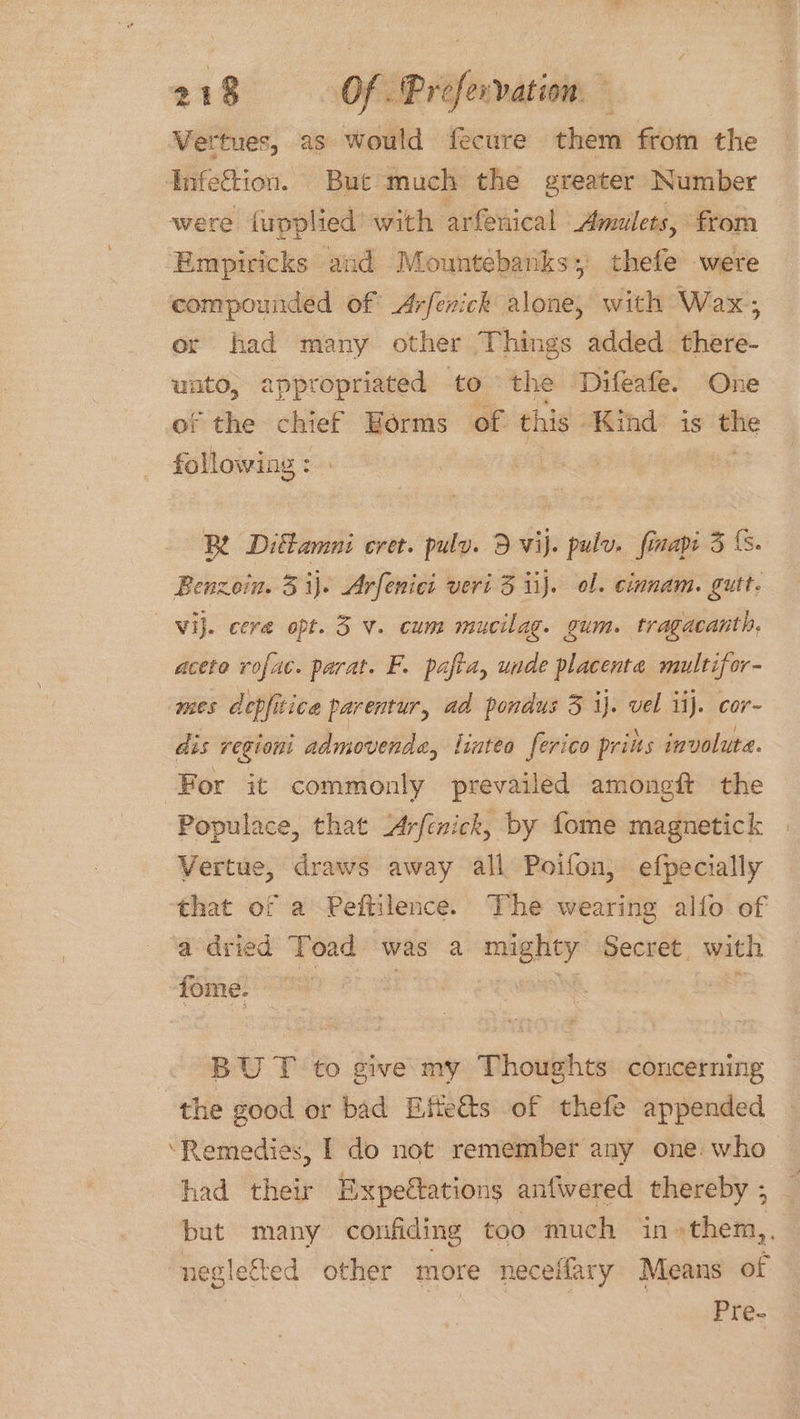 Vertues, as would fecure them from the Infection. But much the greater Number were fupplied’ with arfenical Amulets, from Empiricks and Mountebanks; thefe were compounded of Arfenick alone, with Wax; or had many other Things added there- unto, appropriated to the Difeafe. One of the chief Eorms of this Kind is ~ following: Be Diktamni cret. pulv. 3 vij. pulv. finap 3 (. Benzein. 3 ij. Arfenici veri 3 iij. ol. cinnam. gutt. Vij. cere opt. 3 v. cum mucilag. gum. tragacanth, aceto rofac. parat. F. pafia, unde placenta multifor- mes depfitica parentur, ad ponaus 3 ij. vel ii). cor- dis regioni admovetide, linteo ferico priits involuta. For it commonly prevailed amoneft the Populace, that Arfenick, by fome magnetick Vertue, draws away all Poifon, efpecially ‘that of a Peftilence. The wearing alfo of a dried Toad was a mighey Secret. with fome. BU T to give my Thoughts concerning the good or bad Eiffeéts of thefe appended ‘Remedies, I do not remember any one: who- had their Expectations anfwvered thereby ; but many confiding too much in» them,. neglected other more necel Mary Means of Pre-