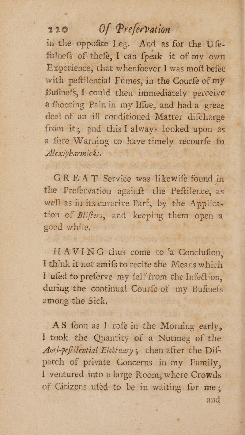 in the oppofite Leg. And as for the Ufe- fulnefs ‘of thefe, I can {peak it of my own Experience, that whenfoever I was moft befet with peftilential Fumes, in the Courfe of my Bufinefs, I could then immediately perceive’ a fhooting Painin my Iffue, and hada great deal of an ill conditioned Matter difcharge from it; and this I always looked upon as a fure Warning to have timely recourfe fo Mhéxcipbarsiiols GREAT Service was likewife found in the Prefervation againft the Peftilence, as well as in itscurative Part, by the Applica- tion of Bliffers, and ‘keeping ope open a good while. HAVING thus come to ‘a Conclufion, I think it not amifs to recite the Means thie 1 ufed to'preferve my felf from the Infeétion, during the continual Courfe of my Bufinefs among the Sick. AS foon as I rofe in the Morning early, 1 took the Quantity of a Nutmeg of the Anti-peftilential Elecluary; then after the Dil- patch of private Concerns in my Family, 1 ventured into a large Room, where Crowds of Citizens ufed to be in waiting for me; and