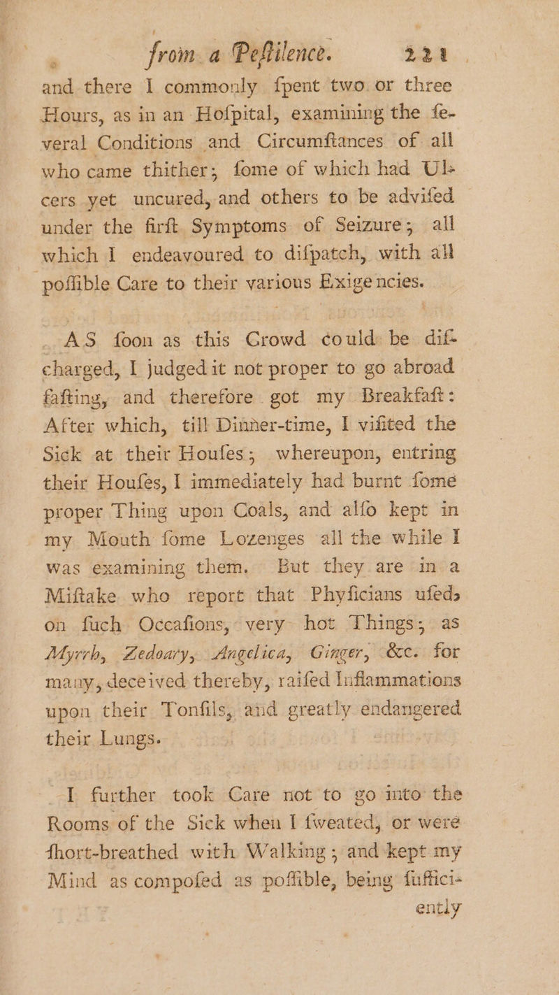 . froma Pefilence. 222 and there I commonly fpent two. or three Hours, as in an Hofpital, examining the fe- veral Conditions and Circumftances of. all who came thither; fome of which had UL cers yet uncured, and others to be advifed under the firft Symptoms of Seizure; all which I endeavoured to difpatch, with all pollible Care to their various ae ncies. AS foon as this Crowd fo ilde be dif- charged, I judged it not proper to go abroad fafting, and therefore got my Breakfaft: After which, till Dinner-time, I vifited the Sick at their Houfes; whereupon, entring their Houfes, | immediately had burnt fome proper Thing upon Coals, and alfo kept in my Mouth fome Lozenges all the while I was examining them. But they are in a Miftake who report that Phyficians ufeds on fuch Occafions, very hot Things; as Myrrh, Zedoary, Angelica, Ginger, &ec. for many, deceived thereby, raifed Inflammations upon their Tonfils, aid greatly endangered their Lungs. I further took Care not to go mto the Rooms of the Sick when I {weated, or were fhort-breathed with Walking; and kept my Mind as compofed as io Rb being fuffici- ently