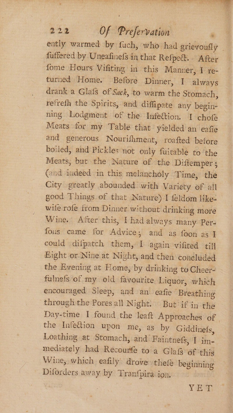 222 Of Prefervation ently warmed by fuch, who had grievoufly . fuffered by Uneafinefs in that Refpe&.. After fome Hours Vifiting in this Manner, I re- ~ turned Home. Before Dinner, I always drank a Glafs of Sack, to warm the Stomach, refrefh the Spirits, and diffipate any begin- ning Lodgment of the Infeftion. I cho Meats for my ‘Table that yielded an eafie and generous Nourifhment, roafted before boiled, and Pickles not only fuitable to the Meats, but the Nature of the Diftemper 5 (and indeed in this melancholy Time, the City greatly abounded with Variety of all good Things of that Nature) | feldom like- wife rofe from Dinner without drinking more Wine. After this, I had always many ‘Pers fous came for Advice; and as foon as } could difpatch them, I again vifited till Bight or. Nine at Night, and then concluded the Evening at Home; by drinking to Cheer- fulnefs of my old favourite Liquor, which encouraged Sleep, and an. eafie Breathing through the Pores all Night! But if in the Day-time I found the leaft Approaches of the Infection upon me, as by Giddinets, Loathing at Stomach, and’ Faintnefs, 1 im-. mediately had Recourfe toa Glaifs of ‘this Wine, which eafily: drove thefe beginning Diforders away by ‘Tranfpira-ion. Yes
