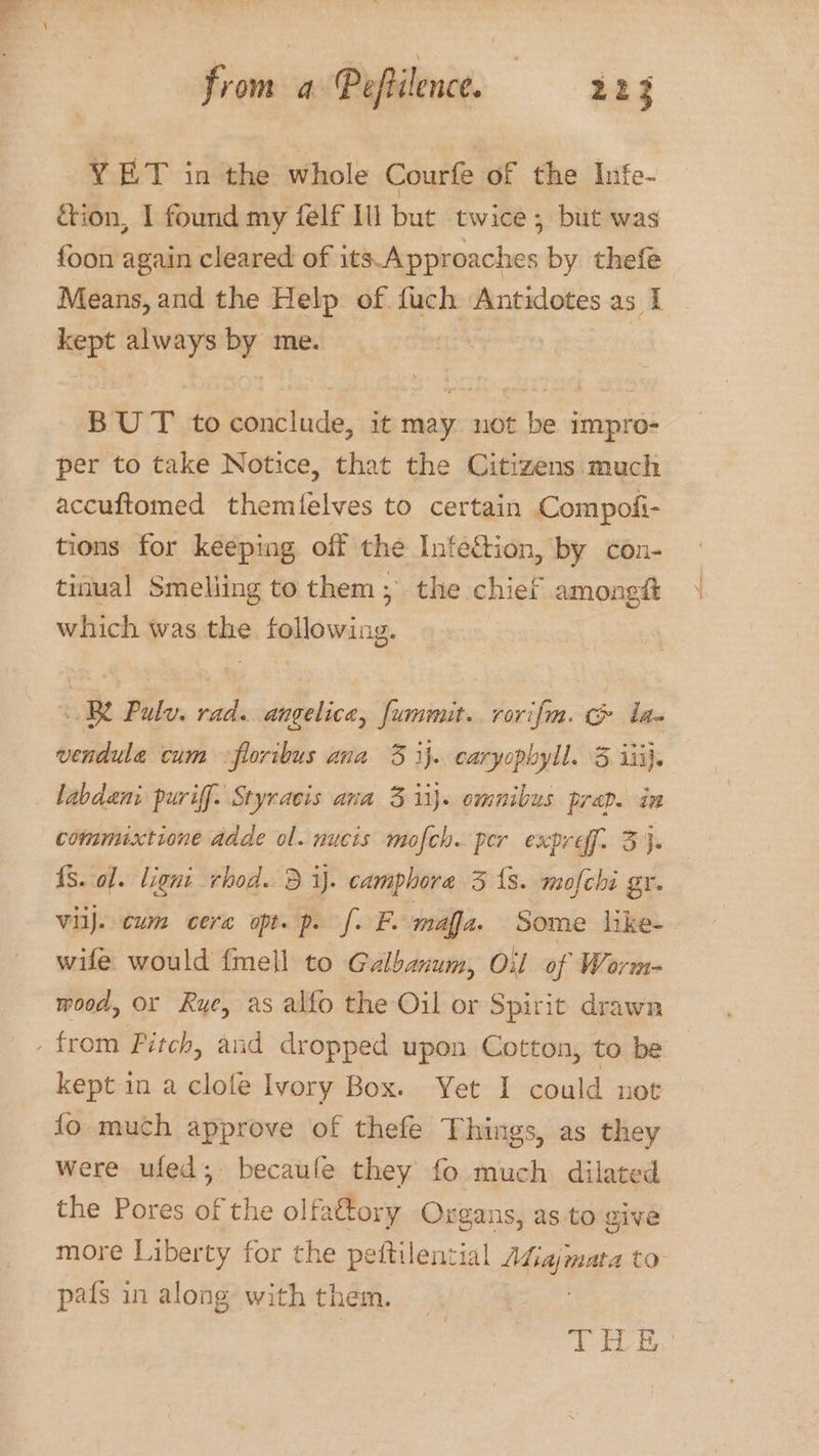 YET in the whole Courfe of the Infe- &ion, | found my felf Ili but twice; but was foon again cleared of its Approaches by thefe Means, and the Help of fuch Antidotes as I kept always by me. | | BUT to conclude, it may not be impro- per to take Notice, that the Citizens much accuftomed themfelves to certain Compofi- tions for keeping off the Infection, by con- tinual Smeliing to them; the chief amongt which was the following. BY Pulv. rad. angelica, fummuit. rorifm. & ia vendula cum <floribus ana 3 ij. caryopbyll. 3 iii}. labdeni puriff. Styracis ana 3 ii}. omnibus prap. in commuxtione ddde ol. nucis mofch. per expref. 3}. {S. ol. ligni rhod. 3 ij. camphore 35 fs. mofché gr. vilj. cum cera opt. p. f. F. maa. Some like- wife would {mell to Galbanum, Oil of Werm- mood, or Rye, as alfo the Oil or Spirit drawn kept in a clole Ivory Box. Yet I could not fo much approve of thefe Things, as they were ufed; becaufe they fo much dilated the Pores of the olfattory Oxgans, as to give more Liberty for the peftilential Afiajmata to pafs in along with them. | | | aL Bs