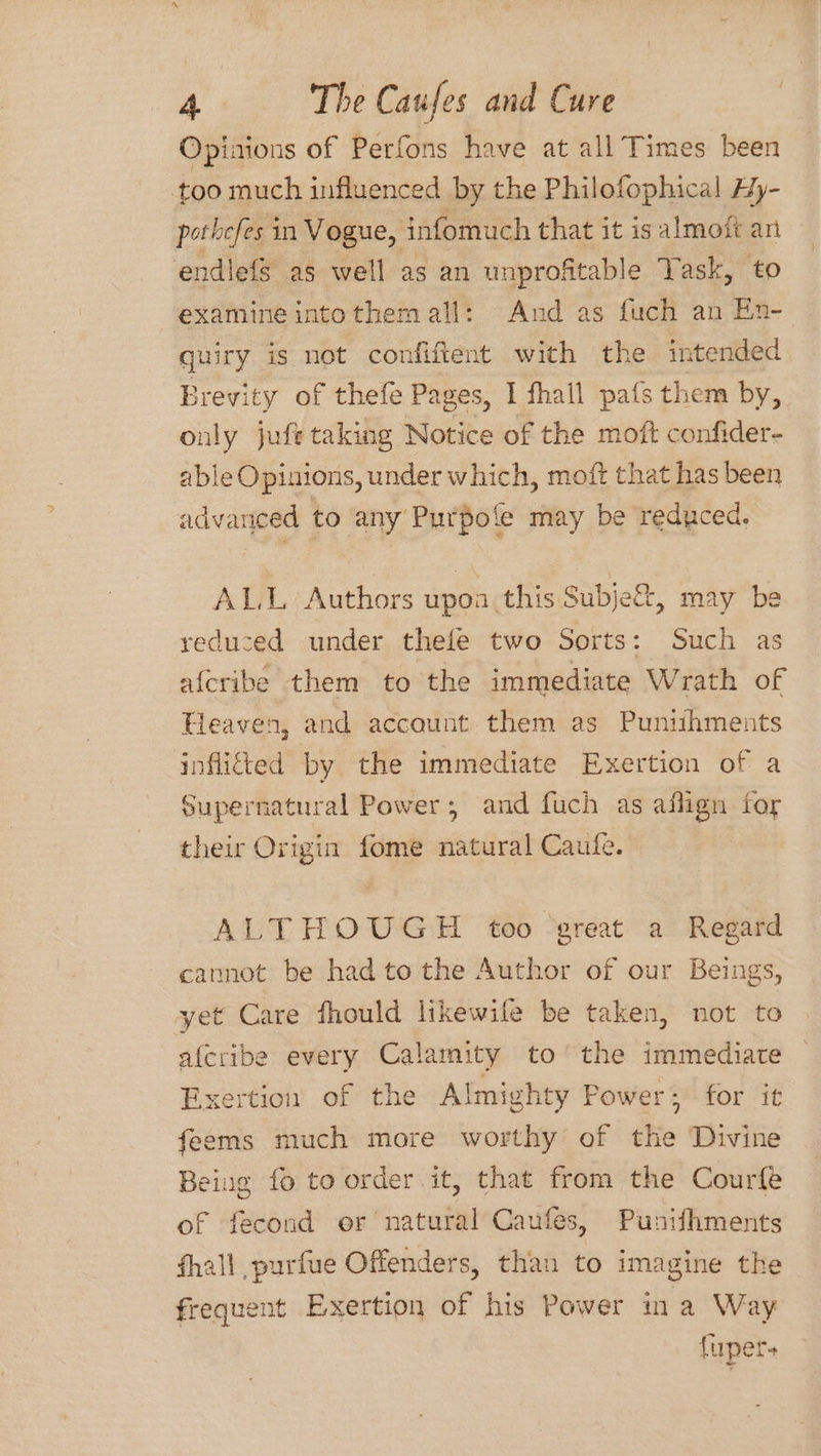 Opinions of Perfons have at all Times been too much influenced by the Philofophical Hy- pothefes in Vogue, infomuch that it is almott an endilefs as well as an unprofitable Task, to examine intothem all: And as fuch an En- quiry ig not confiftent with the intended Brevity of thefe Pages, I fhall pats them by, only jufe taking Notice of the moft confider- able Opinions, under which, moft that has been advanced to any Purpofe may be reduced. ALL Authors upoa.this Subje&amp;, may be reduced under thefe two Sorts: Such as afcribe them to the immediate Wrath of Heaven, and account them as Punihments inflited by the immediate Exertion of a Supernatural Power; and fuch as aflign for their Origin fome natural Caufe. ALTHOUGH too ‘great a Regard cannot be had to the Author of our Beings, yet Care fhould likewile be taken, not to afcribe every Calamity to the immediate Exertion of the Almighty Power; for it feems much more worthy of the Divine Being fo to order it, that from the Courfe of fecond or natural Caufes, Punishments fhall purfue Offenders, than to imagine the frequent Exertion of his Power ina Way {uper+