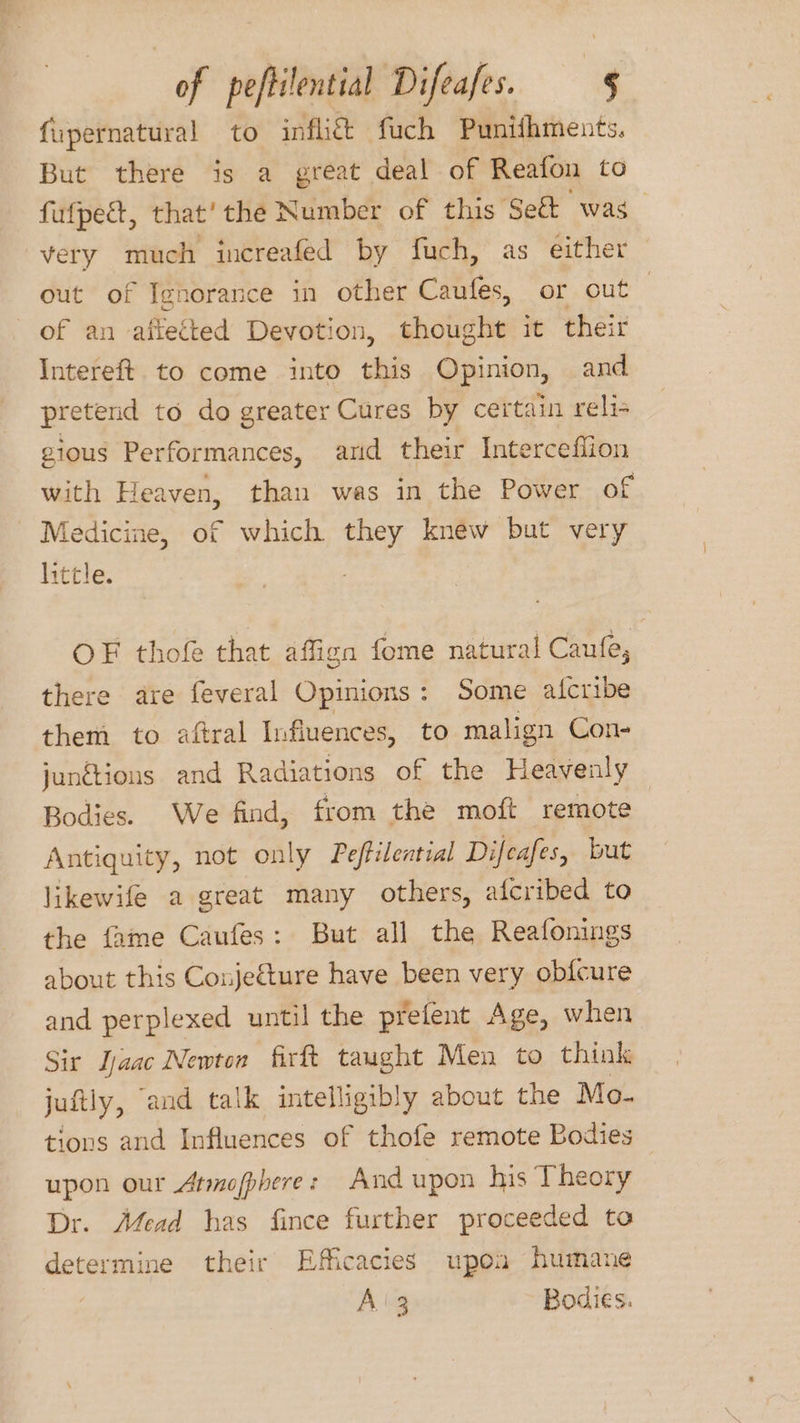 fupernatural to inflié& fuch Puntihments. But there is a great deal of Reafon to fufpest, that’ the Number of this Se& was very much increafed by fuch, as either out of Ignorance in other Caufes, or out of an aflected Devotion, thought it their Intereft to come into this Opinion, and pretend to do greater Cures by certain reli gious Performances, ard their Interceflion with Heaven, than was in the Power of Medicine, of which they knew but very little. OF thofe that affign fome natural Caufe; there are feveral Opinions: Some aicribe them to aftral Influences, to malign Con- junétions and Radiations of the Heavenly Bodies. We find, from the moft remote Antiquity, not only Peffilential Difeafes, but likewife a great many others, afcribed to the fame Caufes: But all the Reafonings about this Coujeture have been very obfcure and perplexed until the prefent Age, when Sir Ijaac Newton firft taught Men to think juftly, and talk intelligibly about the Mo- tions and Influences of thofe remote Bodies upon our Atmofphere: And upon his Theory Dr. Afead has fince further proceeded to determine their Efficacies upon humane Aig Bodies.