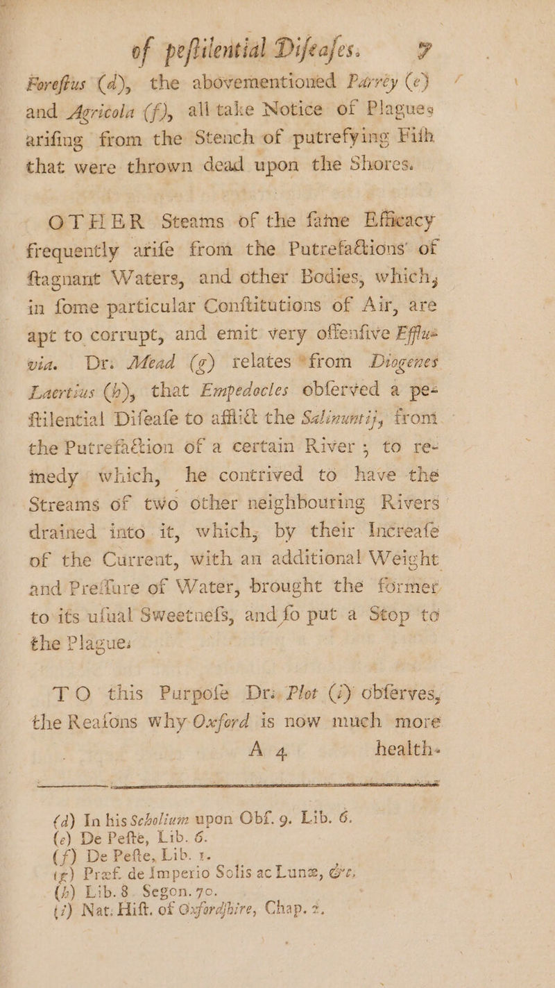 Foreflus (d), the abovementioned Parréy (¢) / and Agricola (f), all take Notice of Plagues arifing from the Stench of putrefying Piih that were thrown dead wad the Shores. OTHER Steams of the fame Bifleacy frequently arife from the Putrefaétions’ of ftagnant Waters, and other Bodies, which, in fome particular Conftitutions of Air, are apt to corrupt, and emit very oflenfive Efflue via. Dr: Mead (g) relates *from Diogenes Laertius (h), that Empedocles oblerved a pe- ftilential Difeafe to affli& the Séinuntij, front the Putrefaction of a certain River; to re- imedy which, he contrived to have the Streams of two other neighbouring Rivers drained into. it, which, by their Increafe of the Current, with an additional Weight and Prefure of Water, brought the former. to its ufual Sweetnefs, and fo put a Stop to the Plague: (a) In his Seholium upon Obf. 9. Lib. 6. (c) De Pefte, Lib. 6. (f) De Pefte, Lib. 1. i¢) Pref. de Imperio Solis ac Lune, Ot, (h) Lib.8 ia 70,