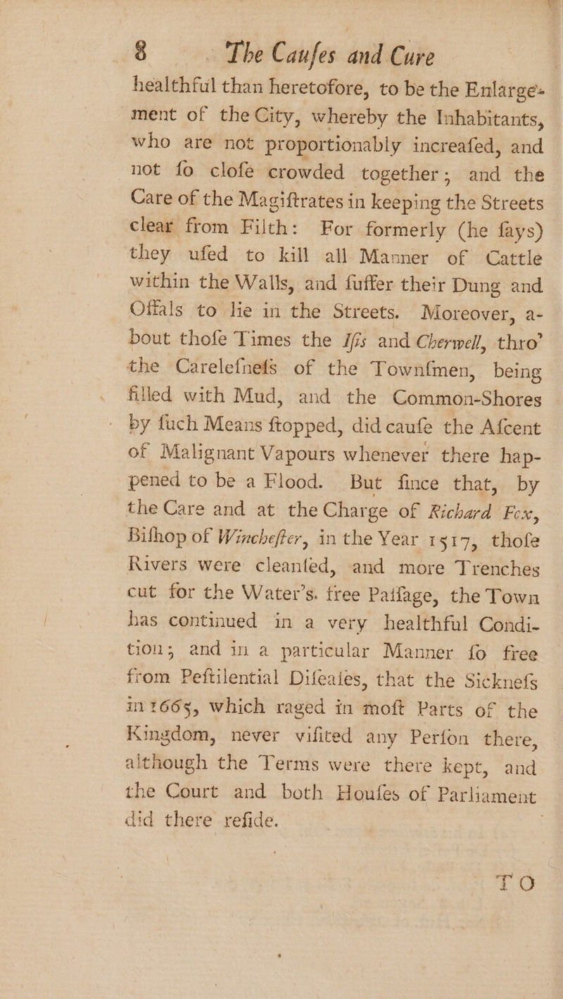 healthful than heretofore, to be the Enlarges ment of the City, whereby the Inhabitants, who are not proportionably increafed, and not fo clofe crowded together; and the Care of the Magiftrates in keeping the Streets clear from Filth: For formerly (he fays) they ufed to kill all Manner of Cattle within the Walls, and fuffer their Dung and Otials to lie in the Streets. Moreover, a- bout thofe Times the ifs and Cherwell, thro’ the Carelefnefs of the Townfmen, being filled with Mud, and the Common-Shores by fuch Means ftopped, did caufe the Afcent of Malignant Vapours whenever there hap- pened to be a Flood. But fince that, by the Care and at the Charge of Richard Fox, Bilhop of Wincheffer, in the Year 1517, thofe Rivers were cleanfed, and more Trenches cut for the Water’s. tree Paffage, the Town has continued in a very healthful Condi- tion, and in a particular Manner fo free from Peftilential Difeaies, that the Sicknefs in 1665, which raged in moft Parts of the Kingdom, never vifited any Perfon there, although the Terms were there kept, and the Court and both Houles of Parliament did there refide. | TO