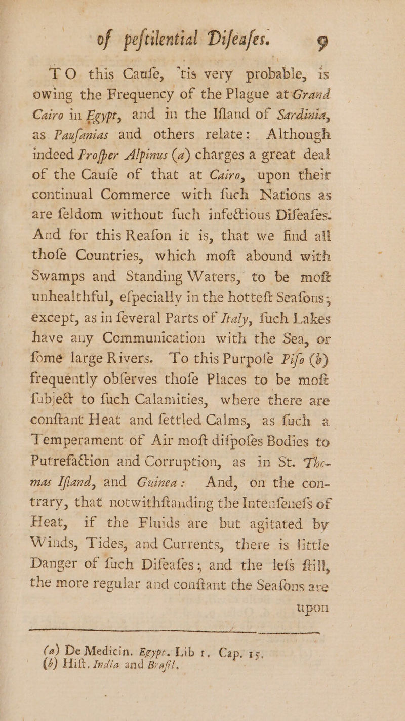 TO this Caufe, “tis very probable, is owing the Frequency of the Plague at Graud Cairo in Egypt, and im the land of Sardinia, as Paufanias and others relate: Although indeed Profper Alpinus (a) charges a great deal of the Caufe of that at Cuiro, upon their continual Commerce with fuch Nations as are feldom without fuch infeétious Difeafes. And for this Reafon it is, that we find all thofe Countries, which moft abound with Swamps and Standing Waters, to be moft unhealthful, efpeciaHy in the hotteft Seafons, except, as in feveral Parts of /taly, fuch Lakes have any Communication with the Sea, or fomé large Rivers. To this Purpole Pifo () frequently obferves thofe Places to be moft fubje& to fuch Calamities, where there are conftant Heat and fettled Calms, as fuch a Temperament of Air moft difpofes Bodies to Putrefattion and Corruption, as in St. The- mas Ifiand, and Guinea: And, on the con- trary, that notwithftauding the Intenfenels of Heat, if the Fluids are but agitated by Winds, Tides, and Currents, there is little Danger of fuch Difeafes; and the leds fill, the more regular and conftant the Seafons are upon (a) De Medicin. Eeype. Lib 1, Cap. 15,