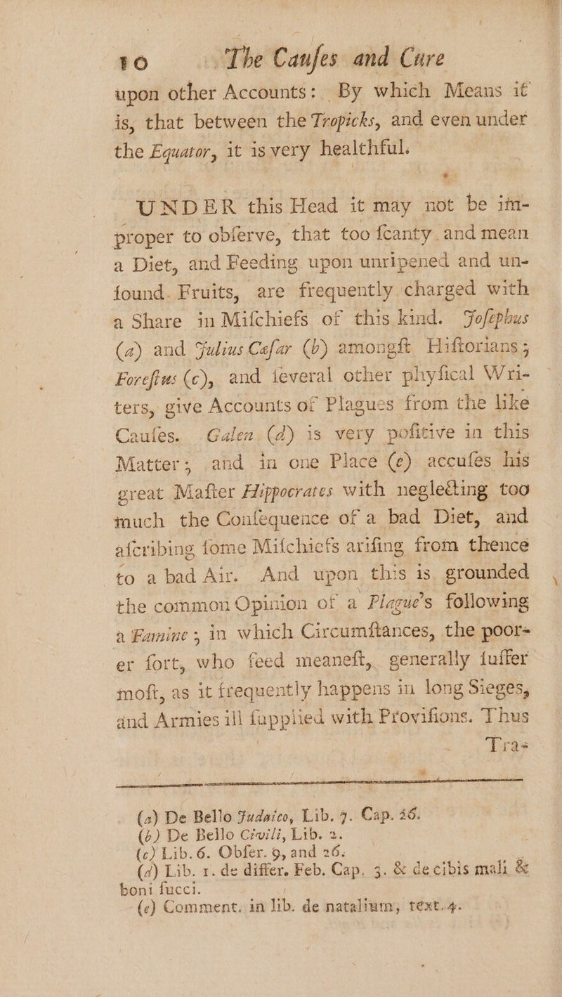 upon other Accounts: By which Means it is, that between the Tropicks, and even under the Ee it isvery healthful. | ) ¢ UNDER this Head it may not be im- proper to obferve, that too feanty. and mea a Diet, and Feeding upon unripened and un- found. Fruits, are frequently charged with a Share in Mifchiefs of this kind. ofephus (a) and Julius Cafar (b) amongft Hiftorians ; Forefiw: (c), and ieveral other phyfical Wni- ters, give Accounts of Plagues from the like Caufes. Galen (d) is very pofitive in this Matter, and in one Place (¢) accufes hus great A tee Hippocrates with negleéting too much the Coufequence of a bad Diet, and aferibing fome Mifchiefs arifing from thence to a bad Air. And upon this is. grounded the common Opinion of a Plague’s following a Famine, in which Circumftances, the poor- er fort, who feed meaneft, generally fuffer moft, as it frequently y happens in long Sieges, and Armies ill BERNE with Provifions. Thus Tra