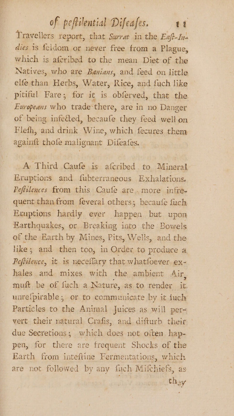 Travellers report, that Sarrat in the Exf-fv- dies 18 {eldom or never free from a Plague, which is afcribed to the mean Diet of the Natives, who are Banians, and feed on little elfe than Herbs, Water, Rice, and fuch like pitiful Fare; for it is obferved, that the of being infetted, becaufe they feed well on Flefh, and drink Wine, which fecures them againft thole malignant Difeafes. A Third Caufe is afcribed to Mineral Eruptions and fubterraneous Exhalations. Peficlences from this Caufe are. more infre- quent thanfrom feveral others; becaufe fuch Keuptions hardly ever happen but upon Earthquakes, or Breaking into the Bowels of the Earth by Mines, Pits, Wells, and the like; and then too, in Order to produce a Peftilence, it is neceflary that whatfoever. ex- hales and mixes with the ambient Air, muft be of fuch a Nature, as to render it. unrefpirable; or to communicate by it duch Particles to the Animal Juices as will per= vert their natural Crafis, and difturb their due Secretions; which does not otten hap- pen, for there are frequent Shocks of the Earth from inteftine Fermentations, which are not followed by any fuch Mifchiefs, as thay