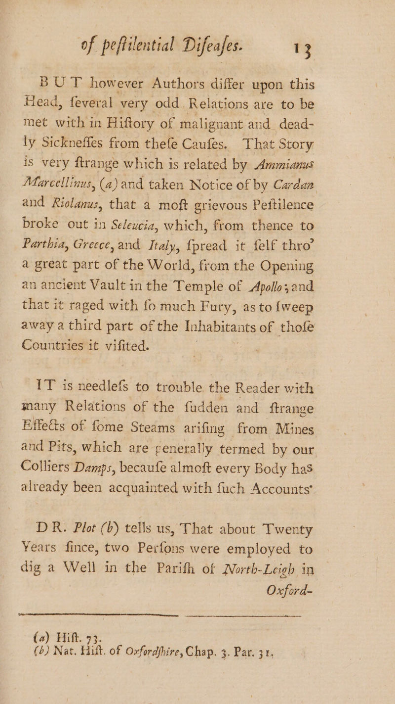 BUT however Authors differ upon this Head, feveral very odd Relations are to be met with in Hiftory of malignant and dead- ly Sickneffes from thefe Caufes. That Story is very ftrange which is related by Ammianus Marcellinus, (a) and taken Notice of by Cardan and Riolanus, that a moft grievous Peitilence broke out in Seleucia, which, from thence to Parthia, Greece, and Italy, {pread it felf thro’ a great part of the World, from the Opening an ancient Vault in the Temple of Apollo; and that it raged with fo much Fury, as to {weep away a third part of the Anhapitents of thole Countries it vifited. IT’ is needlefs to trouble the Reader with many Relations of the fudden and itrange Effects of fome Steams arifing from Mines and Pits, which are generally termed by our Colliers Damps, becaufe almoft every Body has already been acquain ated with fuch Accounts DR. Plot (b) tells us, That about Twenty Years fince, two Perfons were employed to dig a Well in the Parifh of North-Leigh in Oxford (a) Hitt (6) Nat. Hitt. of i 3. Par. 31,