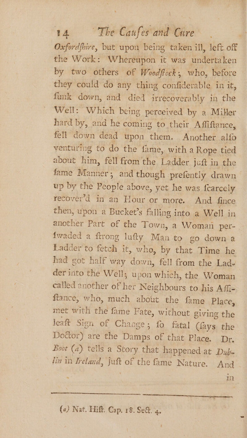 Oxford{hire, but upon being taken ill, left. off the Work: Whereupon it was undertaken by two others of Woodftock, who, before they could do any thing confiderable in it, funk down, and died irrecoverably in the Well: Which being perceived by a Miller hard by, and he coming to their Affiftance, fell down dead upon them. Another alfo venturing to do the fame, with a Rope tied about him, fell fromthe Ladder juft in the fame Manner; and though prefently drawn up by the oes above, yet he was fcarcely recover’d in an Hour or more. And fince then, upon a Bucket’s falling into a Well in another Part of the Town, a Woman per- fwaded a ftrong lufty Man to go down a Ladder to Ae it, who, by that Time he had got half way down, fell from the Lad- — der into the Well; upon which, the Woman called another of her Neighbours to his AfG- ffance, who, much about the fame Place, met with the fame Fate, without giving the leatt Sign. of Change; fo fatal (lays the Doctor) are the Piutnke of that Place. Dr. Boot (2) tells a Story that happened at Dub- fin in Ireland, i of the fame Nature. And . : in emer near n (c) Nat. Hift. Cap. 18. Se. 4.
