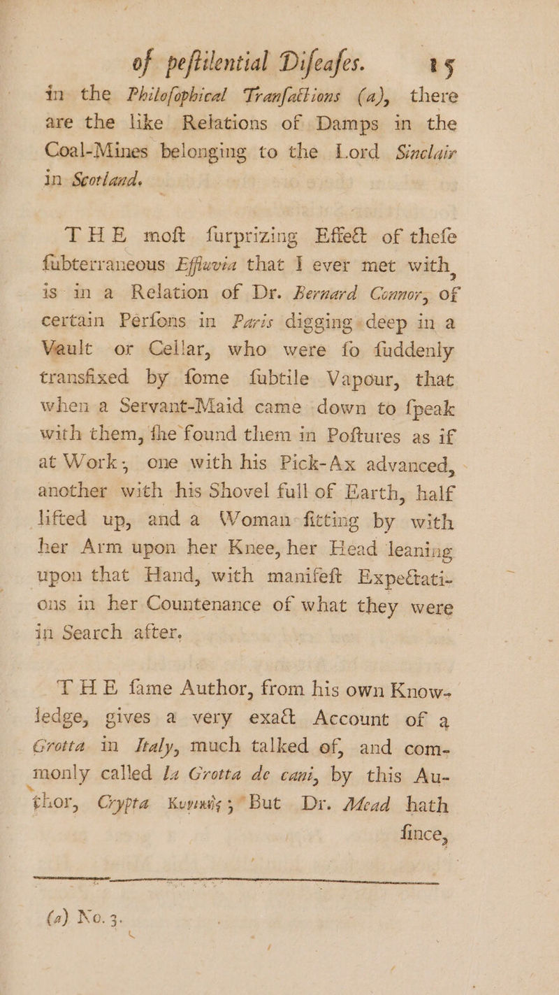 in the Philofophical Tranfatlions (a), there are the like Relations of Damps in the Coal-Mines belonging to the Lord Sinclair in Scotland. ; THE moft furprizing Effe&amp; of thefe fubterraneous Effwvia that I ever met with, is in a Relation of Dr. Bernard Connor, of certain Perfons in Faris digging-deep in a Vault or Cellar, who were fo fuddenly transfixed by fome {ubtile Vapour, that when a Servant-Maid came down to fpeak with them, fhe found them in Poftures as if at Work, one with his Pick-Ax advanced, . another bith his Shovel full of Earth, half lifted up, and a Woman fitting by with her Arm upon her Knee, her Head leaning upon that Hand, with manifeft Expeétati- ons in her Countenance of what they were in Search after. THE fame Author, from his own Know- ledge, gives a very exact Account of a Grotta in Italy, much talked ef, and com- monly called lz Grotta de cani, by this Au- ‘shor, Crypta Keuymis,° But Dr. Adead hath fince, (a) No. 3.