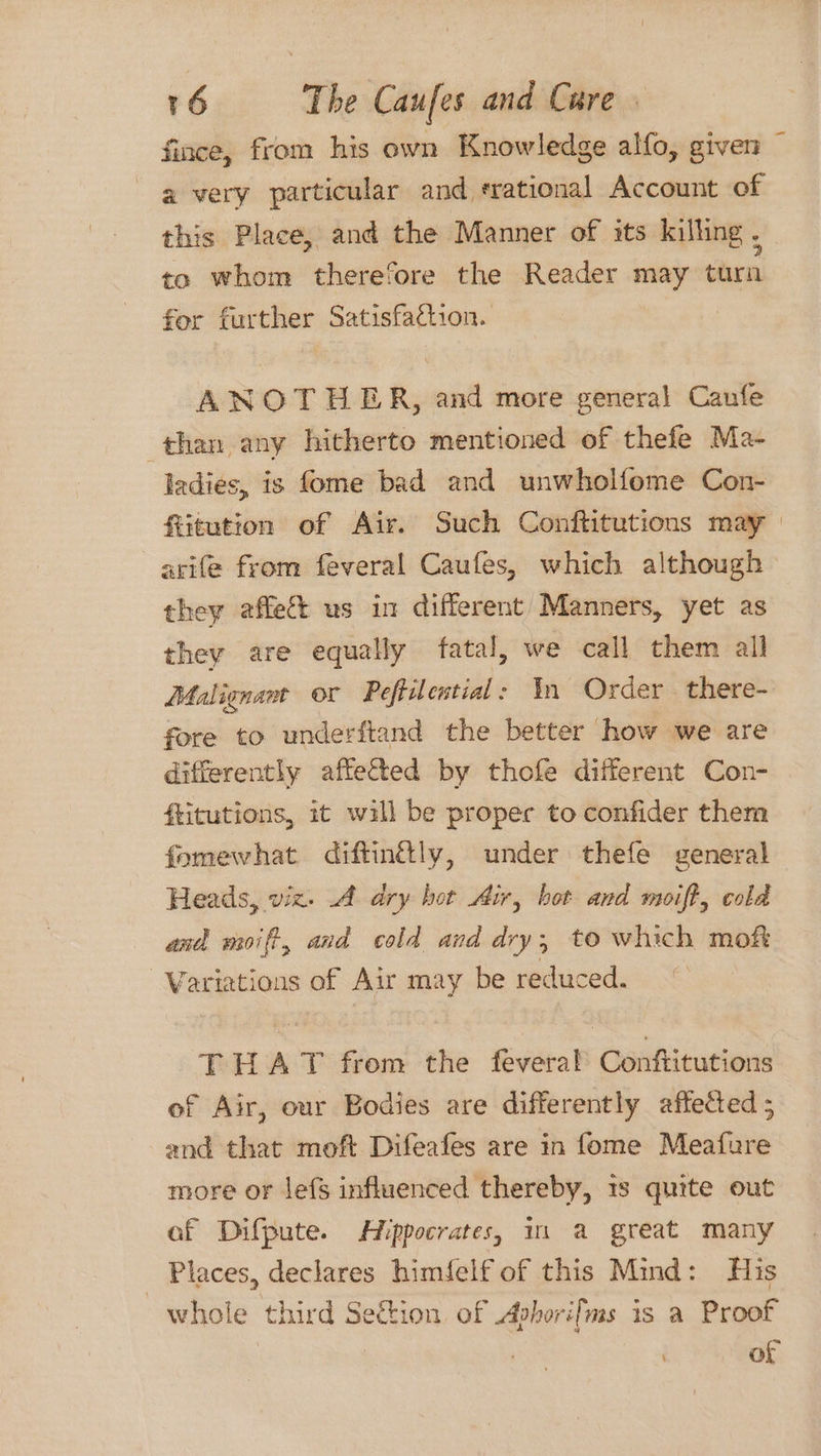 fince, from his own Knowledge alfo, given — 2 very particular and srational Account of this Place, and the Manner of its killing . to whom therefore the Reader may turn for further Satisfaction. ANOTHER, and more general Caufe than any hitherto mentioned of thefe Ma- ladies, is fome bad and unwholfome Con- fiitution of Air. Such Conftitutions may | avife from feveral Caufes, which although they affect us in different Manners, yet as they are equally fatal, we call them all Malignant or Peftiential: In Order there- fore to underftand the better how we are differently affetted by thofe different Con- ftitutions, it will be proper to confider them fomewhat diftingtly, under thefe general Heads, viz. A dry hot Air, hot and moift, cold and moift, and cold and dry, to which mofk Variations of Air may be reduced. THAT from the feveral Conftitutions of Air, our Bodies are differently affected ; and that moft Difeafes are in fome Meafure more or lefs influenced thereby, 1s quite out af Difpute. Hippocrates, 11 a great many - Places, declares himfelf of this Mind: His whole third Section of Apborifms is a Proof of
