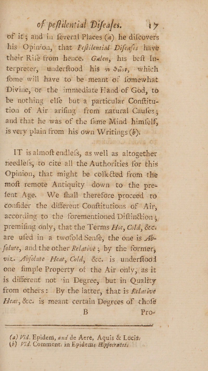 of it; and in feveral Places (a) he dilcovers his Opin‘on, that Peftilential Difeafes have their Ril from hence. Galen, his beft Ine terpreter, underftood his #7 Sd, which fome will have to be meant of fomewhat Divine, or the immediate Hand-of God, to be nothing elfe but a particular Conftitu- tion of Air arifing from natural Caufes; and that he was of the fame Mind himfelf is very plain from his own Writings (b): IT isalmoft endle{s, as well as altogether feedle{s, to cite all the Authorities for this Opinion, that might be collected from the moft remote Antiquity down to the pres fent Age. We hall therefore proceed to confider the different Conftitutions of ‘Air, according to the forementioned Diftin&amp;tion s, premifing only, that the Terms Aor, Cold, Secs are ufed in a twofold Senfé, the one is b- folure, and the other Relative; by the former, viz. Abjolute Heat, Cold, &amp;c. is underftood one fimple Property of the Air only) as it is different not ‘in Degree; but’ in Quality from others: By the latter, that is Relaivé Heat, &amp;c. ig meant certain Degrees of thofé B Pro- ARSE Pee. (2) Vid. Epidemi, and de Aeré, Aquis &amp; Lécié;