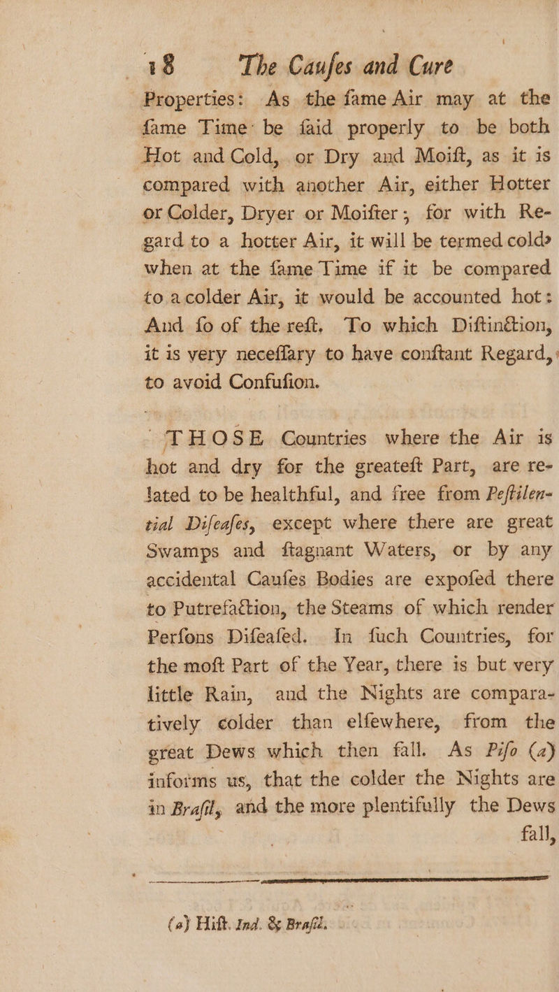 Properties: As the fame Air may at the fame Time be faid properly to be both Hot and Cold, or Dry and Moift, as it is compared with another Air, either Hotter or Colder, Dryer or Moifter, for with Re- gard to a hotter Air, it will be termed cold» when at the fame Time if it be compared to acolder Air, it would be accounted hot: And fo of the reft, To which Diftinétion, it is very neceflary to have conftant Regard, to avoid Confufion. a IQ SE Countries where the Air is hot and dry for the greateft Part, are re- lated to be healthful, and free from Peftilen- tial Difeafes, except where there are great Swamps and ftagnant Waters, or by any accidental Caufes Bodies are expofed there to Putrefaction, the Steams of which render Perfons Difeafed. In fuch Countries, for the moft Part of the Year, there is but very little Rain, and the Nights are compara- ‘tively colder than elfewhere, from the great Dews which then fall. As Pio (a) informs us, that the colder the Nights are in Brafil, and the more plentifully the Dews fall, (a) Hitt. Ind. &amp; Brajil.
