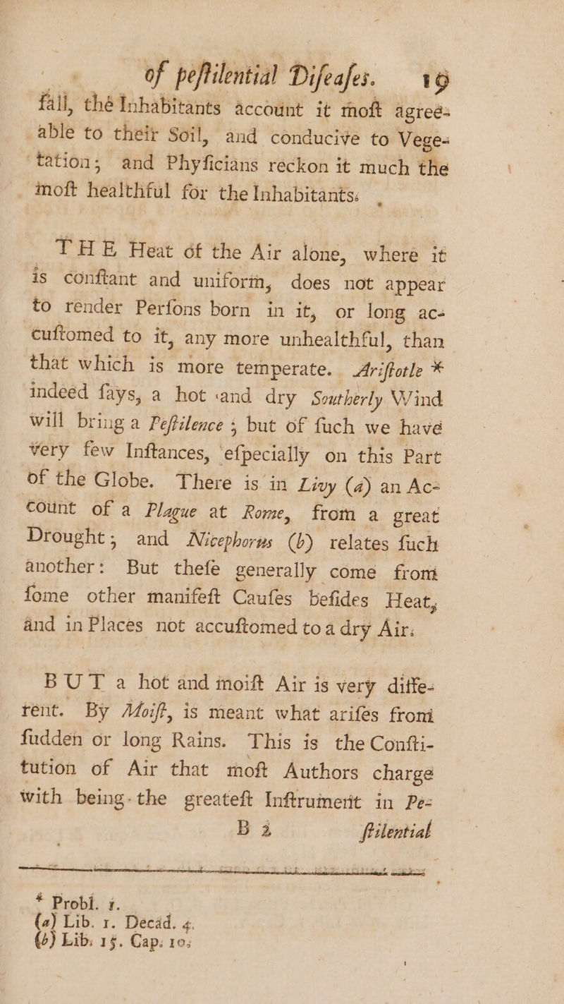 fall, thé Inhabitants account it mot agreé= able to their Soil, and conducive to Vege- tation; and Phyficians reckon it much the - moft healthful for the Inhabitants: THE Heat of the Air alone, where it is conftant and uniform, does not appear to render Perfons born in it, or long ac- cuftomed to it, any more unhealthful, than that which is more temperate. Ariftotle * indeéd fays, a hot :and dry Southerly Wind will bring a Peffilence 5 but of fuch we have very few Inftances, efpecially on this Part of the Globe. There is in Livy (a) an Ac- count of a Plague at Rome, from a great Drought; and Nicephorus (b) relates fuch another: But thefe generally come from fome other manifeft Caufes befides Heat, and in Places not accuftomed toa dry Air. BUT a hot and imoift Air is very diffe- rent. By Afoiff, is meant what arifés fron fudden or long Rains. This is the Confti- tution of Air that moft Authors charge with being-the greateft Inftrumerit in Pe- B 2 frilential es tre elie onashindty ° * Probl. 7. (a) Lib. 1. Decad. 4.