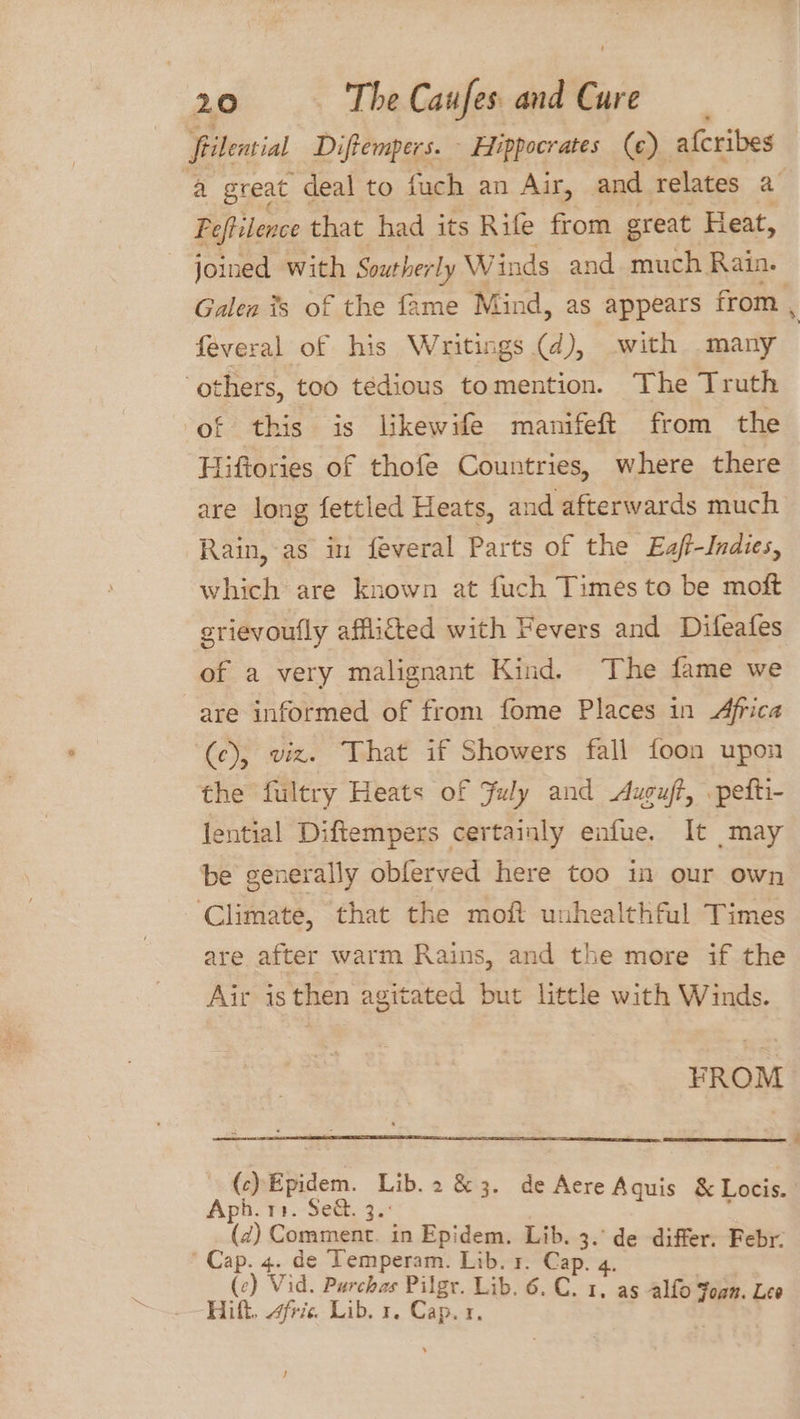 Srilential Diftempers. - Hippocrates (¢) afcribes a great deal to fuch an Air, and relates a Peftilence that had its Rife from great Heat, joined with Southerly W inds and. much. Rain. Galen #s of the fame Mind, as appears from , feveral of his Writings (d), with many ‘others, too tedious tomention. The Truth of this is likewife manifeft from the Hiftories of thofe Countries, where there are long fettled Heats, and afterwards much Rain, as in feveral Parts of the Eaf-Indies, which are known at fuch Times to be moft erievoufly affli&amp;ted with Fevers and Difeafes of a very malignant Kind. The fame we are informed of from fome Places in Africa (ce), viz. That if Showers fall foon upon the fultry Heats of July and Auguft, pefti- lential Diftempers certainly enfue. It may be generally obferved here too in our own Climate, that the moft unhealthful Times are after warm Rains, and the more if the Air isthen agitated but little with Winds. FROM (c)Epidem. Lib. 2&amp;3. de Aere Aqui i Pe Es 3 eAquis &amp; Locis. (d) Comment. in Epidem. Lib. 3. de differ. Febr: eee e Temperam. Lib. 1. Cap. 4. ( id. Purchas Pilgr. Lib. 6. C. Hilt. frie Lib. Cae I, as aera: Lee