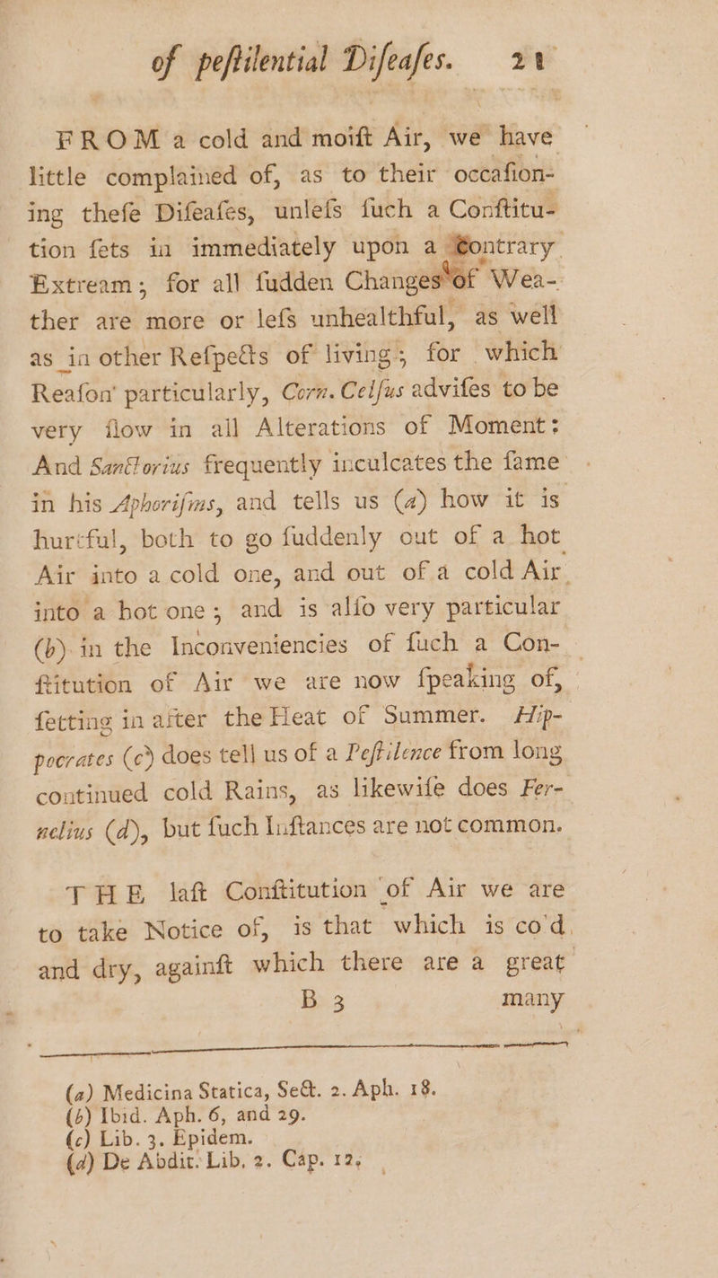 FROM a cold and moift Air, we have little complained of, as to their occafion- ing thefe Difeafes, unlefs fuch a Conttitu- tion fets ia immediately upon a @ontrary Extream; for all fudden Changes*of Wea- ther are more or lefs unealetly as well as in other Refpetts of living. for which Reafon’' particularly, Corn. wit: advifes to be very flow in all Alterations of Moment; And Sanéforius frequently inculcates the fame in his Aphorifms, and tells us (4) how it is hurtful, both to go fuddenly out of a hot Air into a cold one, and out of a cold Air. into a hot one; and is alfo very particular (b) in the yee ean, 8 of fuch a Con- ftitution of Air we are now fpeaking of, | fetting inarter the Heat of Summer. Hp- poorates (c) does tell us of a Peftilence from long continued cold Rains, as likewife does Fer- nelius (d), but fuch Inftances are not common. THE laf Conftitution of Air we are to take Notice of, is that which is co'd, and dry, againtt which there are a great B 3 many arc I TN | (2) Medicina Statica, Se&amp;. 2. Aph. 18. (4) Ibid. Aph. 6, and 29. (c) Lib. 3 , Epidem.