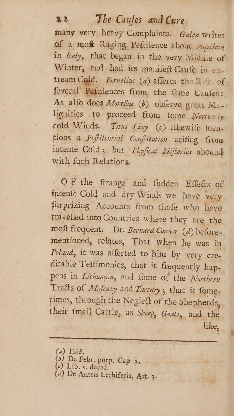 many very heavy Complaints. Galen write of a mot Raging. Peftilence about Aquileia an Italy, that began in the very Midd of Winter, and had its manifeft Caufe in ex- tream Cold. Ferneliys (a) afferts the Rife of. feveral’ Peftilences from the fame Caufes: As alfo does Morellus (b) obferve great Ma-: lignities to proceed from tome Northerly cold W inds. Titus Livy (c) likewife men- tions a Peftilential Confi ttution arifing from. intenfé Cold ; but Phyfical Hifories abound with fuch Delatiane | - OF the ftrange and fudden Effetts of intenfe Cold and dry Winds we have very {urprizing Accounts from thofe who haye travelled into Countries where they are the moft frequent. Dr. Bernard Conaor (2) before- mentioned, relates, That When he was in Poland, it was afferted to him by very cre- ditable Teftimonies, that it frequently hap- pens in Lithuania, and fome of the Northern Tragts of Mufcovy and Tartary : , that if fome- times, through the Negleét of the Shepherds, their {mall Cattle, as. Sheep, Goats, and the. | like,