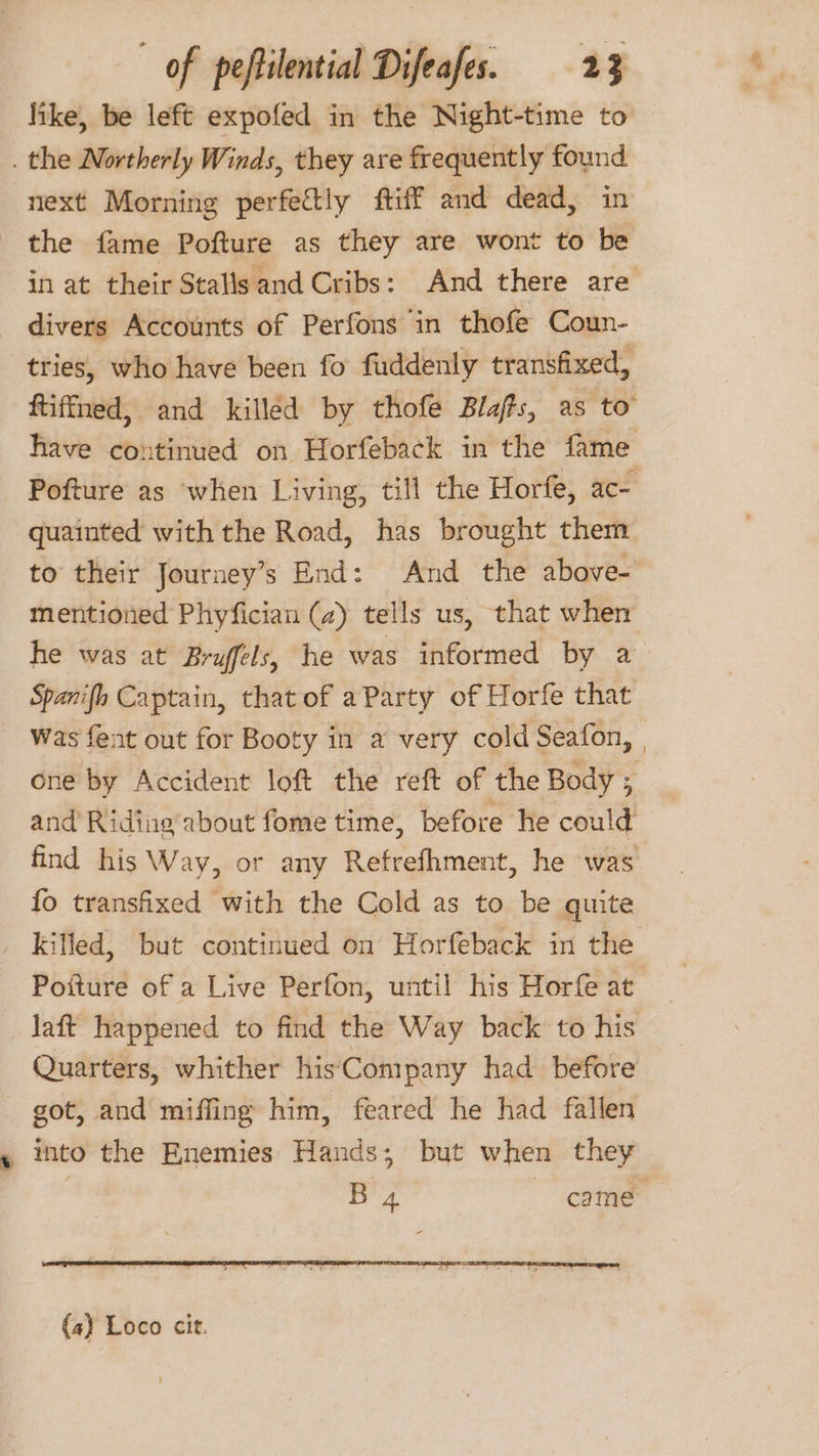 like, be left expofed in the Night-time to . the Northerly Winds, they are frequently found next Morning perfectly ftiff and dead, in the fame Pofture as they are wont to be in at their Stalls and Cribs: And there are divers Accounts of Perfons in thofe Coun- tries, who have been fo fuddenly transfixed, ftiffned, and killed by thofe Blas, as to’ have continued on Horfeback in the fame Pofture as when Living, till the Horfe, ace quainted with the Road, has brought them to their Journey’s End: And the above- mentioned Phyfician (2) tells us, that when he was at Bryffels, he was informed by a Spanifh Captain, that of aParty of Horfe that Was fent out for Booty in a very cold Seafon, | one by Accident loft the reft of the Body ; and Riding about fome time, before he could find his Way, or any Refrefhment, he was fo transfixed with the Cold as to be quite _ killed, but continued on Horfeback in the Poiture of a Live Perfon, until his Horfe at laft happened to find the Way back to his Quarters, whither hisCompany had before got, and miffing him, feared he had fallen into the Enemies Hands; but when they | B 4 came (4) Loco cit.