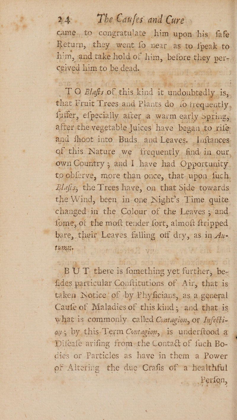 came... to congratulate him upon his fafe Return, they went, fo near as to.fpeak to him, and take hold of him, before ee pets ceived him to be. dead, - a e zafts of ante il ae. that Fruit Trees aud Plants do fo lnequently, f ufter, efpecially after a warm early pring, after the vegetable Juices’ have began to. rife and ihoot into Buds and Leaves. | _loftances. of this Nature we frequently. find im Our, own Country ; and I have had caterers the Wind, been in-one Night’s Time quite ome, of the moft tender fort, almoft Genie bare, ‘their Leayes falling oif dry, as in dy- tum. he fides particular Conftitutions of Air, that i is taken Notice’ of by Phyficians, as a general Caufe of Maladies of this kind, and. that. is what is commonly. called Cuatagion, or Tafetti- ag, by, this, Term Contagion, . is underftood a Hileate arifing fromethe Contaé of fuch Bo- dies or Particles as have in them a Power of Alte ring the due’ Crafis of a healthful PEugn,