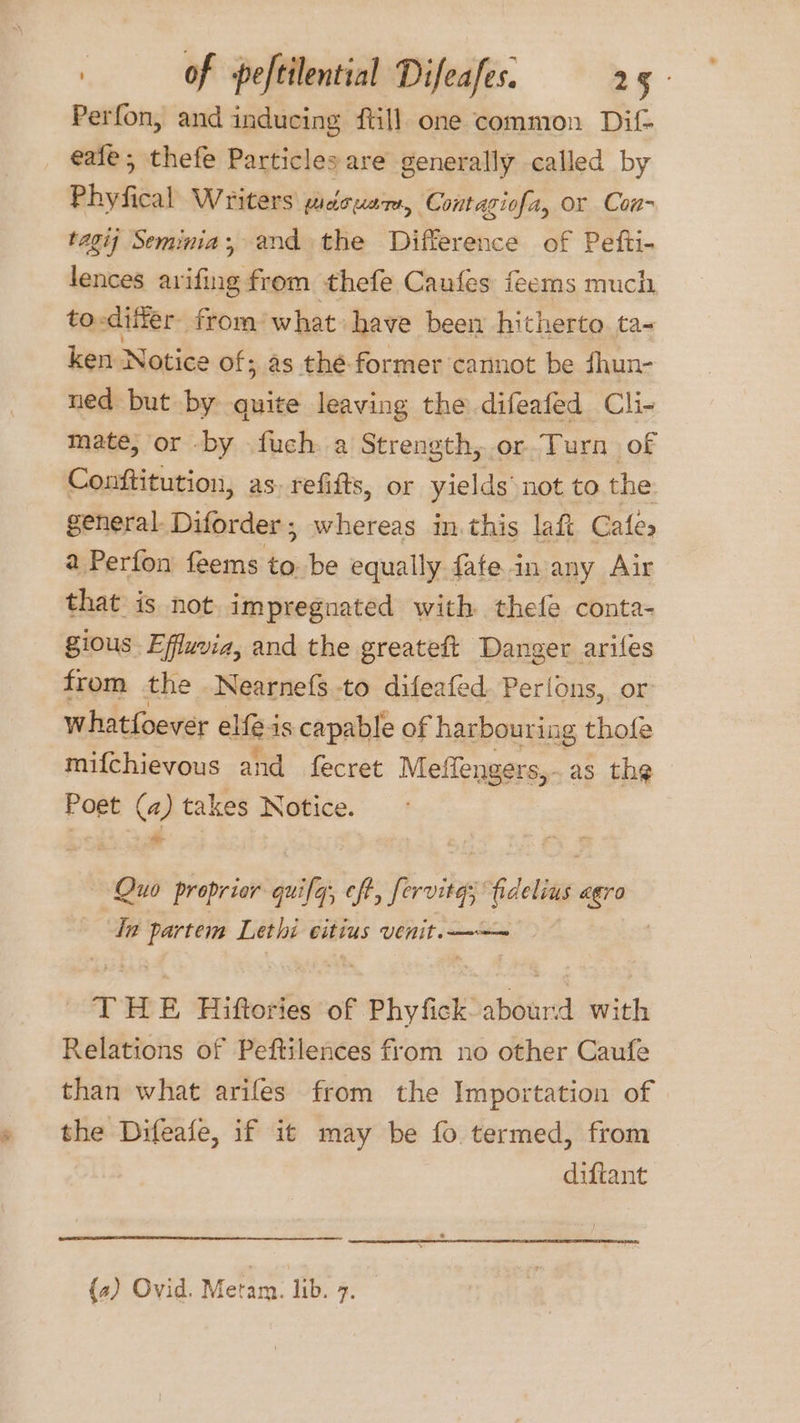 =. Perfon, and inducing {till one common Dif- eafe; thefe Particles are generally called by Phyfical Writers! pidousrs, Contagiofa, or Con- tagij Seminia; and the Difference of Pefti- fences avifing from thefe Caufes feerns much to-differ from’ what have been hitherto ta< ken Notice of; as thé. former cannot be fhun- ned but by quite leaving the difeafed Cli- mate, or by fuch..a Strength,.or-Turn of Conftitution, as. refifts, or yields’ not to the general. Diforder ; whereas in. this laft Cates a Perfon feems to. be equally fafe.in any Air that is not impregnated with thefe conta- gious Effuvia, and the greateft Danger . aries from the Nearnefs to difeafed. Perlons, or whatfoever elfé is capable of harbouriag thofe mifchievous and fecret Meffengers,.as the Poet (a) takes Notice. - Quo proprior quifa, eft, fori fidelias agro In ee Lethi eitius venit. Te E Hiftories se Phy fk abourd with Relations of Peftilences from no other Caufe than what arifes from the Importation of the Difeafe, if i¢ may be fo termed, from diftant (a) Ovid. Metam. lib. 7.