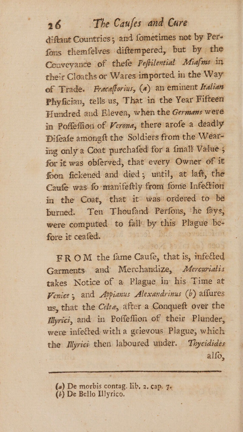 diftant Countries ; and fometimes not by Per- fons themfelves diftempered, but by the Conveyance of thefe Peftilential Miafms in their Cloaths or Wares imported in the Way of Trade. Fracafforius, (a) an eminent Italian Phyfician, tells us, That in the Year Fifteen Hundred aud Bleven, when the Germans were in Poffeffion of Verona, there arofe a deadly Difeafe amongft the Soldiers from the Wear- ing only a Coat purchafed for a {mall Value; for it was obferved, that every Owner of it foon. fickened and died; until, at laft, the Caufe was fo-manifeftly from fome Infeftion in the Coat, that it: was ordered to be burned. Ten Thoufand Perfons, ‘he fays, were computed to fall: or this Bhigad i fore it ceafed. | | FROM the fame uxt) that j is, infected Garments and Merchandize, A¢ercuriatis takes Notice of a Plague in his. Time at Venice, and Appianus Alexandrinus (b) aliures us, that the Celre, after a Conqueft over the Myrici, and in Poffeffion of their Plunder, were infected with a grievous Plague, which the IMyrici then laboured under. Thyeidides alfo, (2) De morbis contag. lib, 2. cap. 7. (+) De Bello Hlyrico. “e