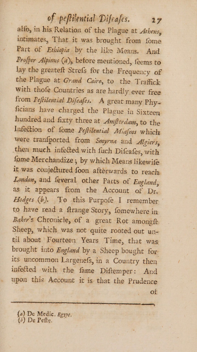 alfo, in his Relation of the Plague at Athens, intimates, That it was brought from fome Part of Ethiopia by the like Means. And Profper Alpinus (a), before mentioned, feems to lay the greateft Strefs for the F requency of the Plague at Grand Cairo, to the Traffick with thofe Countries as are hardly ever free from Peftilential Difeafes.. A great many Phy= ficians have charged the Plague in Sixteen hundred and fixty three at Amftcrdam, to the Infection of fome Peftilential Mialms which were tranfported from Smyrna and Algiers, then much infeéted with fuch Difeafes, with fome Merchandize , by which Means likewife it was conjectured foon afterwards to reach London, and feveral other Pacts of England, as; it appears from the Account of Dr. Hodges (6). Yo this Purpofe I remember to have read a ftrange Story, fomewhere in Baker's Chronicle, of a great Rot amoneft Sheep, which was not ‘quite rooted out un- til about Fourteen Years Time, that was brought into Exgland by a Sheep bought for its uncommon Largenefs, in a Country then infected with the fame Diftemper: And upon this Account it is that the Prudence of . (2) De Medic. Egypr. (7 DeFeic,