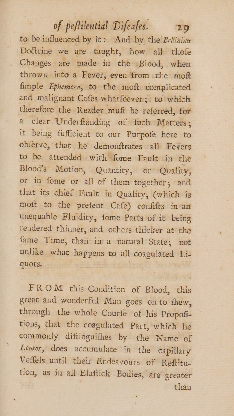 to. be influenced by it: And by: the’ Belliniai Doétrine we are taught, how all thofe Changes are made in the ‘Blood, when thrown into a Fever, even from the moft fimple Ephemera, to the moft complicated and malignant Cafes whatfoever;: to which therefore the Reader muf be referred, for a clear Underftanding of fuch Matters ; it being fufficient to our Purpofe here to oblerve, that he demonftrates all Fevers to be attended with fome Fault in the Blood’s Motion, Quantity, or: Quality, or in fome or all of cine sitte: and that its chief Fault in Quality, (which is moft to the prefent Cafe) confifts in-an unequable Fluidity, fome Parts of it being readered thinner, and others thicker at the fame Time, than: in: a_ natural State; not unlike what happens to all coagul lated Li- quors. _ i FROM this Condition of Blood, this great aud wonderful Man goes on to thew, through the whole Courfe of his Propofi- tions, that the coagulated Part, which he commonly diftinguifhes by the Name of Lentor, does accumulate in the capillary Veffels until their Endeavours of Reftitu- tion, as in all Elaftick Bodies, are greater than