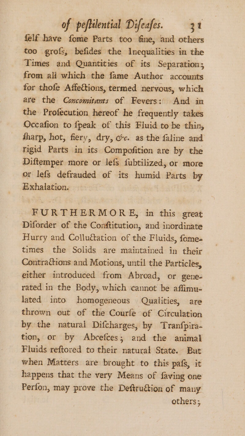 felf have fome Parts too fine, and others too grofs, befides the Inequalities in the Times and Quantities of its Separation ; from ali which the fame Author accounts for thofe Affecétions, termed nervous, which are the Concomitants of Fevers: And in the Profecution hereof he frequently takes Occafion to fpeak of this Fluid to be thin, tharp, hot, fiery, dry, cc. as the faline and rigid Parts in its Compofition are by the Diftemper more or lefs fubtilized, or more or lefs defrauded of its humid Parts by Exhalation. FURTHERMORE, in this great Diforder of the Conftitution, and inordinate Hurry and Colluétation of the Fluids, fome- times the Solids are maintained in their Contractions and Motions, until the Particles, either introduced from Abroad, or gene- rated in the Body, which cannot be affimu- lated into homogeneous Qualities, are thrown out of the Courfe of Circulation by the natural Difcharges, by Tranfpira- tion, or by Abcefces; and the animal Fluids reftored to their natural State. But when Matters are brought to this pafg, it happens that the very Means of faving one Perfon, may prove the Deftruétion of many others;