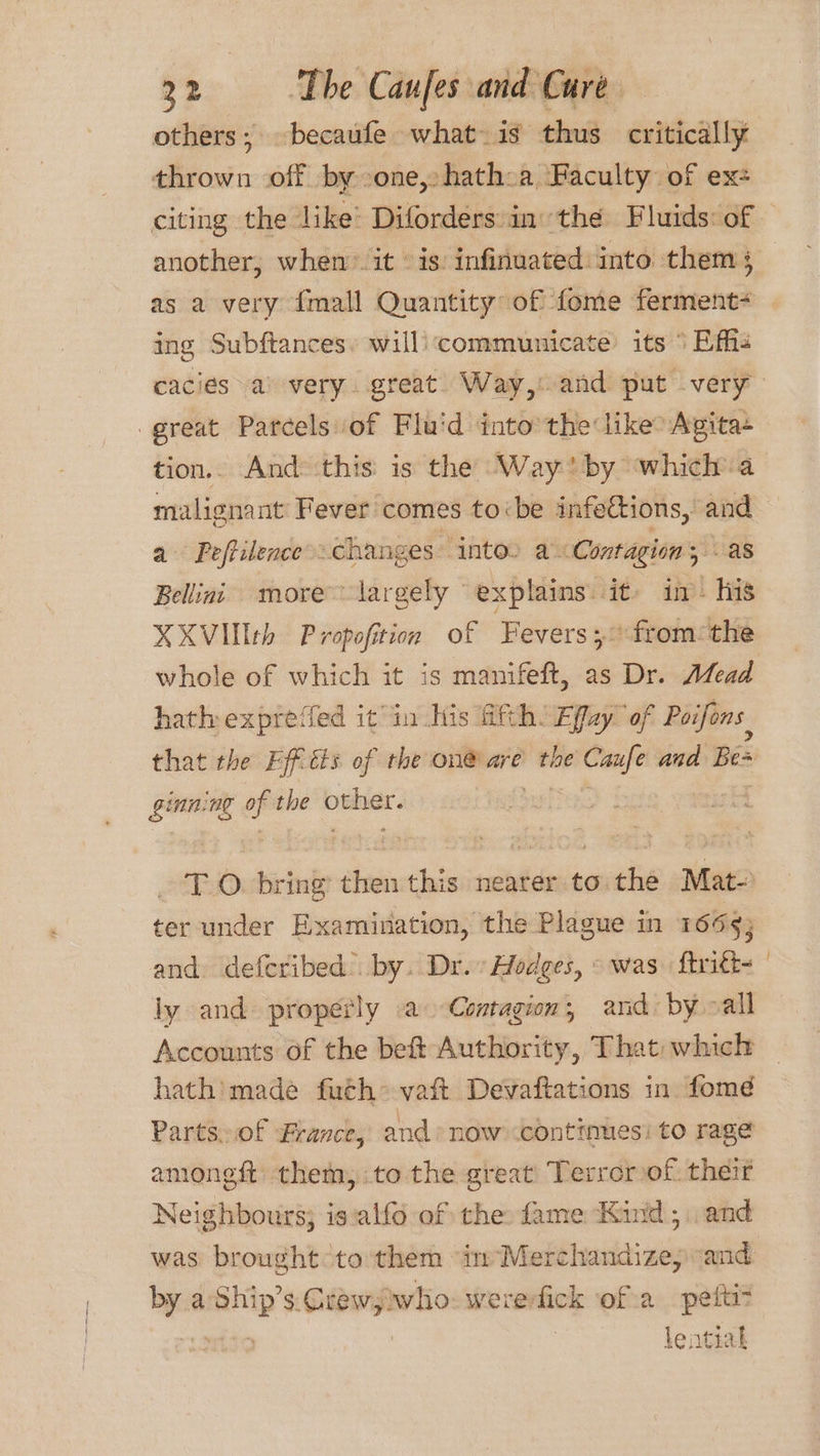 others; becaufe what- is thus critically thrown off by one,» hath:a Faculty of ex: citing the like’ Diforders inthe Fluids: of — another, when’ it © is: infinuated into them § as a very {mall Quantity of fome ferment ing Subftances. will communicate its ° Effhs cacies a) very. great Way, and put very great Parcels of Flu'd into the like Agita+ tion.. And this is the Way by which a malignant Fever comes tobe infections, and a Peffilence’. changes intoo a Contagion, - as Belling more largely explains. it. in- his XXVIlth Propofition of Fevers; “from: the whole of which it is manifeft, as Dr. Afead hath exprefed it in his Hith. Effay ‘of Poifons that the Efftts of the on® are the — and Bes ginning op the iowa TO. bring eto this neater to the Mat- ter under Examination, the Plague in 1659; and. defcribed” by. Dr.» Hodges, «was. ftritt= | ly and. properly a Contagion, and: by all Accounts of the bef Authority, That which hath’ made futh* vaft Devaftations in fomé Parts.of France, and now continues: to rage amongft them, .to the great’ Terror of. their Neighbours; is:alfo of the: fame Kind ; and was brought to them “in Merchandize, and Py a lag $. wn who: wererfick ofa pettit lential