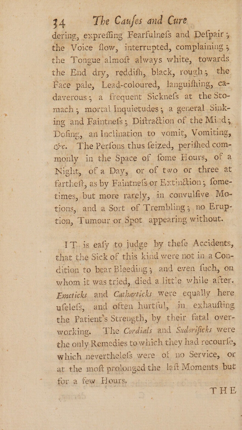 dering, expreffing Fearfulnefs and Defpair 5 the Voice flow, interrupted, complaining 5 the Tongue. almott always white, towards the End dry, reddith, black, rough; the! Face pale, Lead-coloured, languifhing, ca- davyerous; a frequent Sicknefs at the Sto- mach; mortal Inquietudes; a general Sink- ing and Faintnefs; Dittrattion of the Miod; Dofing, an Inclination to vomit, SoutueE. exc. The Perfons thus feized, perifhed com- monly in the Space of fome Hours, aa. Night, of a Day, or of two or three at fartheft, as by Faintnefs. or Extingtion; fome- times, but more rarely, 1m convulfive Mo- tions, and a Sort of Trembling ; no Erup- tion, Tumour or Spot appearing without. IT. is eafy to judge by thefe Accidents, — that the Sick of this kind were not in a Con- dition to bear Bleeding; and even fuch, on whom it was tried, died a little while after. Emeticks and Catharticks were equally here ufelefs, and often hurtful, in. exhaufting the Patient’s Strength, by their fatal over- working. The Cordials and Sudorificks were the only Remedies to wiich they had recourfe, | which neverthelefs were of no Service, or at the moft prolonged the lait Moments but for.a few. Hours. | Tea &amp;