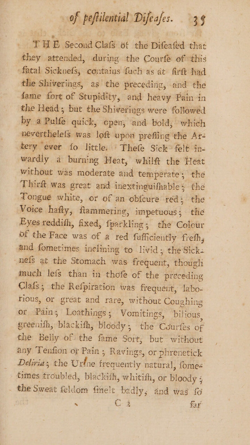 THE Second Cla ot thé Difeated that they attended, during the Courfe of this fatal Sicknefs, contains fuch as dt firtt had the Shiverings, as the preceding, and the fame fort of Stupidity, and heavy Pern the Head; but the Shiverings were followed by a Pulfe quick, cpen, ‘and bold; which neverthelels was loft upon prefling the Ar- tery ever fo little. ‘ Thefe Sick: felt in- wardly a burning Heat, whilf the Heat without was moderate and temperate’, the Thirft was great and inextinguifhable + the Tongue white, or of an obfcure red: the Voice hafty, ftammering, ishpetiacind | the Eyes reddith, fixed, fparkling; the Colour of the Face was of a red fufficiently fieth, and fornetimes inclining to livid; the Sick -neis at the Stomach was fuck: thougli much lefs than in thofe of the preceding Clafs; the Refpiration was frequent, labo- rious, or great and rare, without Coughing or Pain; Loathings; Vomitings, bilious, greenith, ‘blackith, bloody ; the Courfes of the Belly of the fame Sort; but without any ‘Tenfion or Pain ; Ravings, or phrenetick Deliria, the Urfne (Reimidrncy natural, fomes times ércubl ed, blackith, whitith, or Bobi: ; the Sweat feldom Ghelt badly; and wag fo . C3 fay