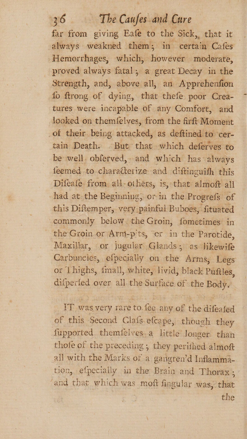 far from giving Eafe to the Sick, that it always weakned them; in certain Cafes Hemorrhages, which, however moderate, proved always fatal, a great Decay in the Strength, and, above all, an Apprehenfion fo ftrong of dying, that thefe poor Crea- tures were incapable of any Comfort, and looked on themfelves, from the firft Moment of their being attacked, as deftined to ‘cer- tain Death. © But that which deferves to be well. obferved,- and whi ch has’ always feemed to characterize and diftinguith this Difeafe from all- others, is, that almof all had at.the Beginning, or in the Progrefs of this Diftemper, very-painful Buboes, fituated commonly below. the Groin, fometimes in the Groin.or Arm-p'ts, ‘cr in the Parotide, Maxillar, .or juguler Glands; as likewife Carbuncies, efpecially on the Arms, Legs or ‘Lhighs, {mall, white, livid, black Puftles, difperied over all. the Surface of the Body VT was very rare i ae any of the difeated of this Second Clafs. efcape, though they fupported. themfelves.a little longer than thote of the preceding , they perithed almoft all with the Marks of a gangren’d Inflamma- tion, efpecially in the Brain and Thorax ; ‘and that which was moft fingular was, that the