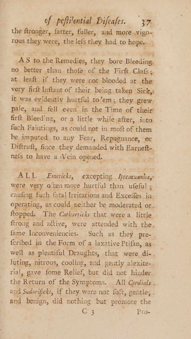 the ftronger, fatter, fuller, and more .vigo- rous they were, the lefs they had to hope....: AS to the Remedies, they bore Bleeding. no better than thofe of the Firft. Claf;. at leaft if they were not blooded at the very firft Inftant of their being taken Sick, it was evidently hurtful to’em; they grew: pale, and fell even in the Time of their’ firft Bleeding, or a little while after, into fuch Faintings, as could not in moft of them be imputed to any Fear, Repugnance, or Diftruft, fince they demanded with Parpetin ne{s to have a «Vein opened. ALI. Emeticks, excepting . Ipecacuanha,: were very a‘ten more hurtful than ufeful ; caufing fuch fatal Irritations and Exceffes in, operating, as could neither be moderated or.. ftopped. The Catharticks that were a little ftrong and ative, were attended with the. fame Inconveniencies. Such as they pre-. {cribed in the Form of a laxative Ptifan, as- well as plentiful Draughts, that were di-. luting, nitrous, cooling, and gently alexite-. rial, gave fome Relief, but did not hinder the Return of the Symptoms. . All Cordials . and Sudorificks, if they were not foft, gentle; on benign, did nothing but promote the G3 Proe