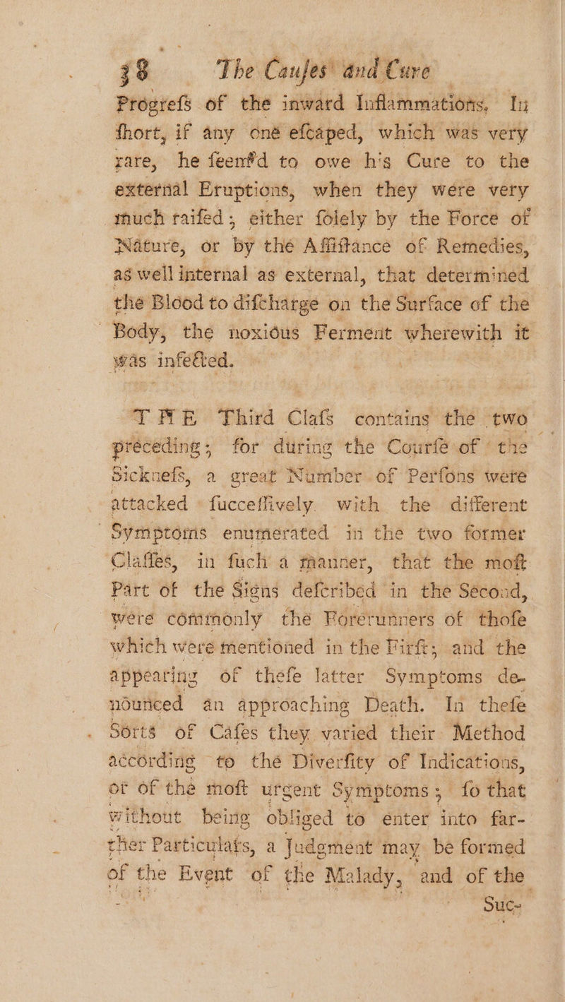 Progrefs of the inward Inflammations, Its fhort, if any oné efcaped, which was very rare, he feenfd to owe hig Cure to the external Eruptions, when they were very thuch raifed, either folely by the Force of Wature, or by the Affiftance of Remedies, as well internal as external, that determined the Blood to diftharge on the Surface of the Body, the noxious Ferment wherewith it was infected. TRAE Third Clafs contains the two ih alice for during the Courfe of ‘the Sicknefs, a great Number. of Perfons were attacked » fucceflively. with the ditlerent | Symptoms enumerated in the two former Clafes, in fuch a fhanner, that the moft Part of the Sins defcribed in the Second, 3 “were commonly the Foretunners of thofe which weré mentioned in the Tirk: and the appearing of thefe latter Svat oms de- nduniced 4n approaching Death. In thefe Serts of Cafes they varied their Method according to the Diverfity of Indications, of of the moft urgent Symptoms; fo that without eine ob! liged to enter into far- che: - Particulars, a Judgment may be formed of the Event of the Malady, ‘and of the - ) Suc-