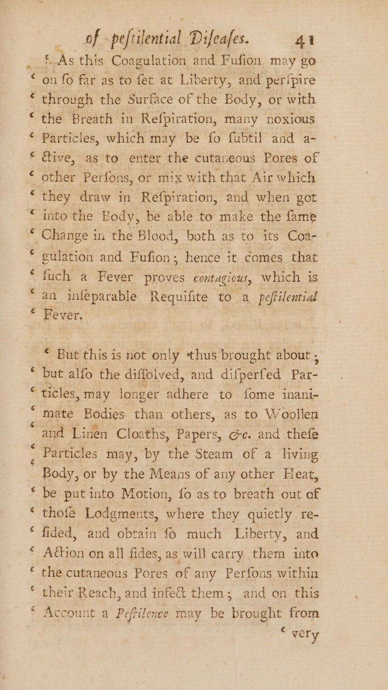 “ f a ay al tis  “~ of -peftilential Difeafes. 41 © As this Coagulation and Fufion may go on fo far as to fet at Liberty, and peripire through the Surface of the Body, or with the Breath in Refpiration, many noxious Partic les, which may be fo fubtil and a- five, as to enter the cutaneous Pores of other Perfons, or mix with that Air which they draw in Refpiration, and when got into the Body, be able to make the fame Change i in the Blood, both as to its Coa- culation and Fufion ; hence it comes that fuch a Fever proves contagicus, which is an infeparable Requifite to. a peftilential Fever, € But this is not on! y thus brought about ; but alfo the diffolved, and difperfed ce ticles, may longer adhere to fome inani- — mate Bodies than others, as to Woollen and Linen Cloaths, Papers, ce. and thefe ma Ca be put into Motion, fo as to breath out of thofe Lodgments, where they quietly re- fided, and obtain fo much Liberty, and Action on all fides, as will carry them into the cutaneous Pores of any Perfons within their Reach, and infect them ; Account a Peftilence may be bro i from and on this € very