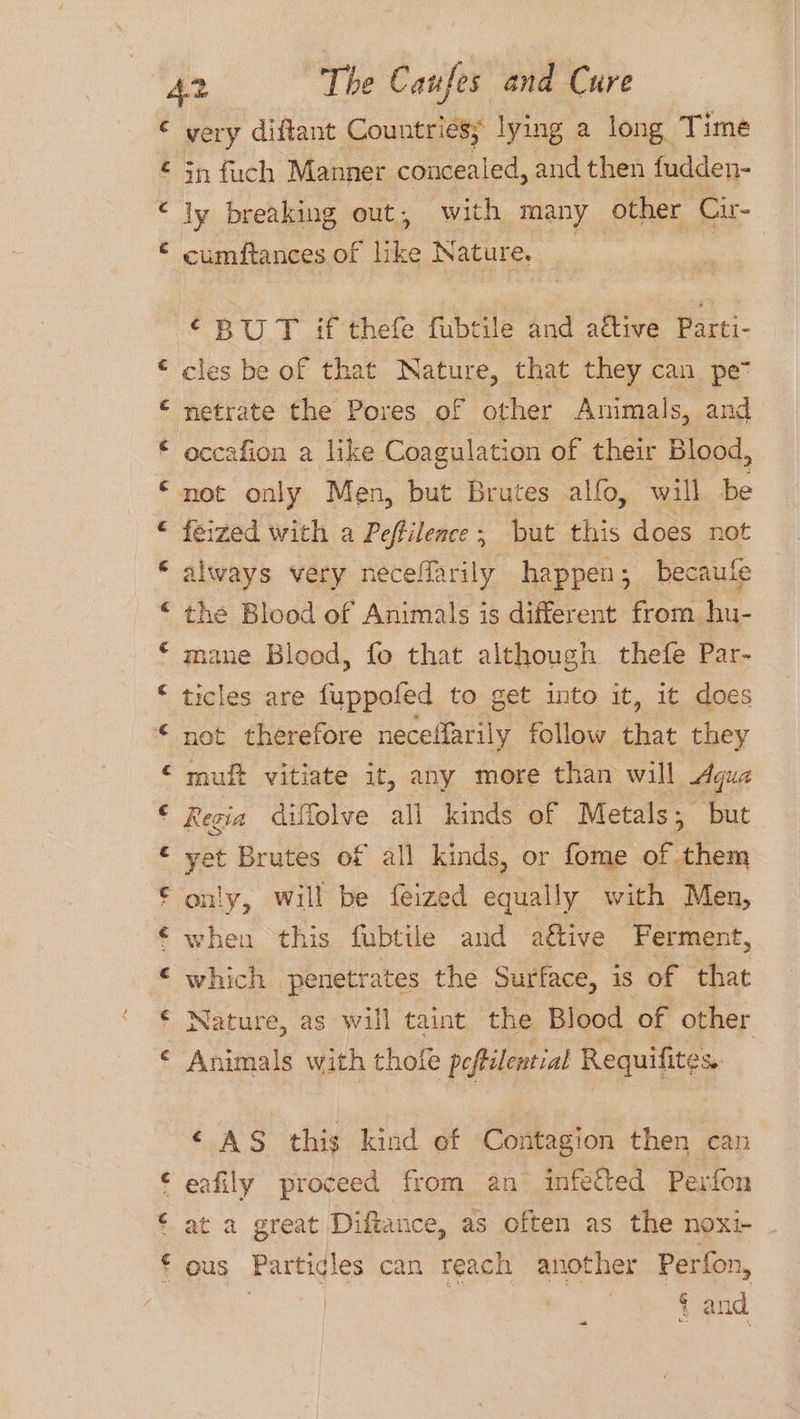€ ee Lay TA wv a) a a a oh a) Ley very diftant Countriesy lying a long Time in fuch Manner concealed, and then fudden- ly breaking out, with many other Cu- cumftances of like Nature. ‘BUT if thefe fubtile and aétive Parti- cles be of that Nature, that they can pe” netrate the Pores of other Animals, and occafion a like Coagulation of their Blood, not only Men, but Brutes alfo, will be feized with a Peftilence; but this does not always very neceflarily happen; becaule the Blood of Animals is different from hu- mane Blood, fo that although thefe Par- ticles are fuppofed to get into it, it does not therefore neceffarily follow that they muft vitiate it, any more than will Agua Regia dilfolve all kinds of Metals; but yet Brutes of all kinds, or fome of them only, will be feized equally with Men, when this fubtile and ative Ferment, which penetrates the Surface, is of that Nature, as will taint the Blood of other Animals with hole peftilential Reguiptee ‘AS this kind of Contagion then can eafily proceed from an infected Perfon at a great Diftance, as often as the nox ous Particles can reach another Perfon,