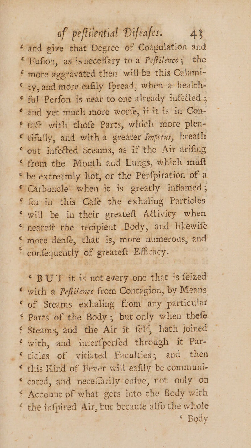 ‘and give that Dégree of Coagulation and ‘ Fufion, as isneceffary to a Pcffilence; the € more aggravated then will be this Calami- © ty, and more éafily fpread, when a health- © ful Perfon is néar to one already infected 5 ¢ and yet much more worfe, if it is in Con- © ¢a&amp; with tho Parts, which more plen- ¢ tifully, and with a gre eater Jmperus, breath ¢ out infetted Steams, as if the Air arifing ¢ from the Mouth ard Lungs, which maft © be extreamly hot, or the Perfpiration of a € Carbuncle. when it is greatly inflamed ; ‘ for in this Café the exhaling Particles ‘will be in their greateft Aivity when ‘ neareft the recipient Body, and likewite ¢ more denfe, that is, more numerous, and * confequently of greateft Efficacy. © BUT it is not every one that is feized € with a Peftilence from Contagion, by Means © of Steams exhaling from any particular ¢ Parts of the Body, but only when thefe ¢ Steams, and the Air it felf, hath joined with, and interfperfed through it Par- ‘ ticles of vitiated Faculties; and then this Rind of Fever will eafily be communi- ‘ cated, atid neceffarily enfue, not only on € Account of what gets into the Body with * the infpired Air, but becaule alfo the whole ‘ Body &amp; a