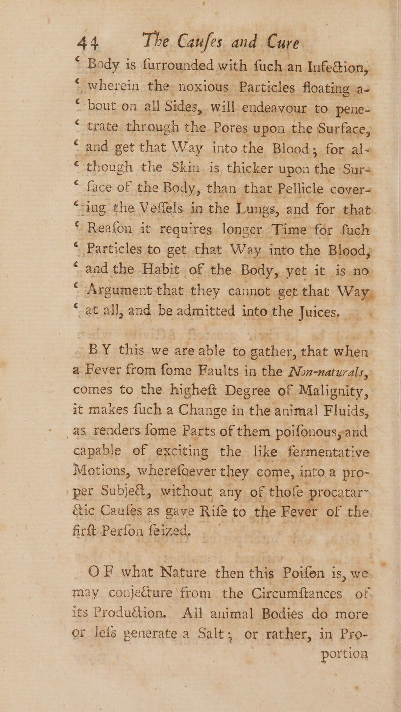 ‘ Body is furrounded with fuch an Infe@ion, wherein, the: noxious Particles floating a- bout on all Sides, will endeavour to pene- trate thr ough the Pores upon the Surface, and get that Way into the Blood; for al- ‘ though the Skin is thicker upon fae; Sur- face of the Body, than that. Pellicle cover- ving the Vefels in the Lungs, and for that Reafon it requires longer Time for fuch Particles to get that Way into the Blood; “ and the Habit. of the. Body, yet it is no Argument that they cannot. get that Way, -at all, and be admitted into the Juices. a) Lay a, ee as) RB x this. we AY able to oe that when a. Hever from fome Faults in the Non-naturals, comes to the higheft Degree of. Malignity, it makes fuch a Change in the animal Fluids, as. renders fome Parts of them poifonousyand capable of exciting the like fermentative Motions, wherefoever they come, into a pro- per Subje&amp;, without any of thofe procatar- &amp;tic Caufes as gave Rife to. the Fever of the firft Perfon feize d, OF ie Nature then this Poifon is, We may conje€ture from the Circumffances of. its Produétion. All animal Bodies do more r leis penerate a Salt; or rather, in Pro- portion