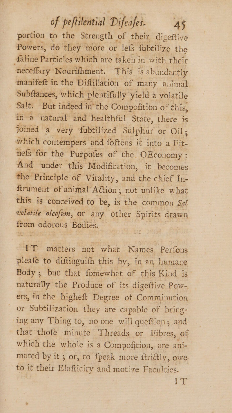 portion to the Strength of their, digeftive Powers, do they more or lef fubtilize the faline Particles which are taken i in with their neceffary Nourifhment. This 18 abundantly manifeft in the Diftillation of many animal Subftances, which plentifully yield a volatile Salt. But indeed i in’ the Compofition of this, ina natural and healthful State, there is joined a very ‘fubtilized Sulphur or Oil; which contempers. ‘ahd foftens it into a re nefs for the Purpofes of the OEconomy : And under this Modification, it becomes the Principle of Vitality, and the chief In- ftrument of animal Aétion; not unlike what this is conceived to be, is the common Sal volatile oleofum, or any other Spirits drawn irom odorous Bodies. IT matters not what Names Perfons pleafe to dittinguifh this by, in an humare Body ; but that fomewhat of this Kind is naturally the Produce of its digeftive Pow- ers, in the higheft Degree of Comminution or Subtilization they are capable of bring- ing any Thing to, no one will queftion; and that thofe minute Threads or Fibres, of which the whole is a Compofition, are ani- mated by it 3 or, to {peak more ftrictly, owe to it their Blattic city and motive Faculties. Lo