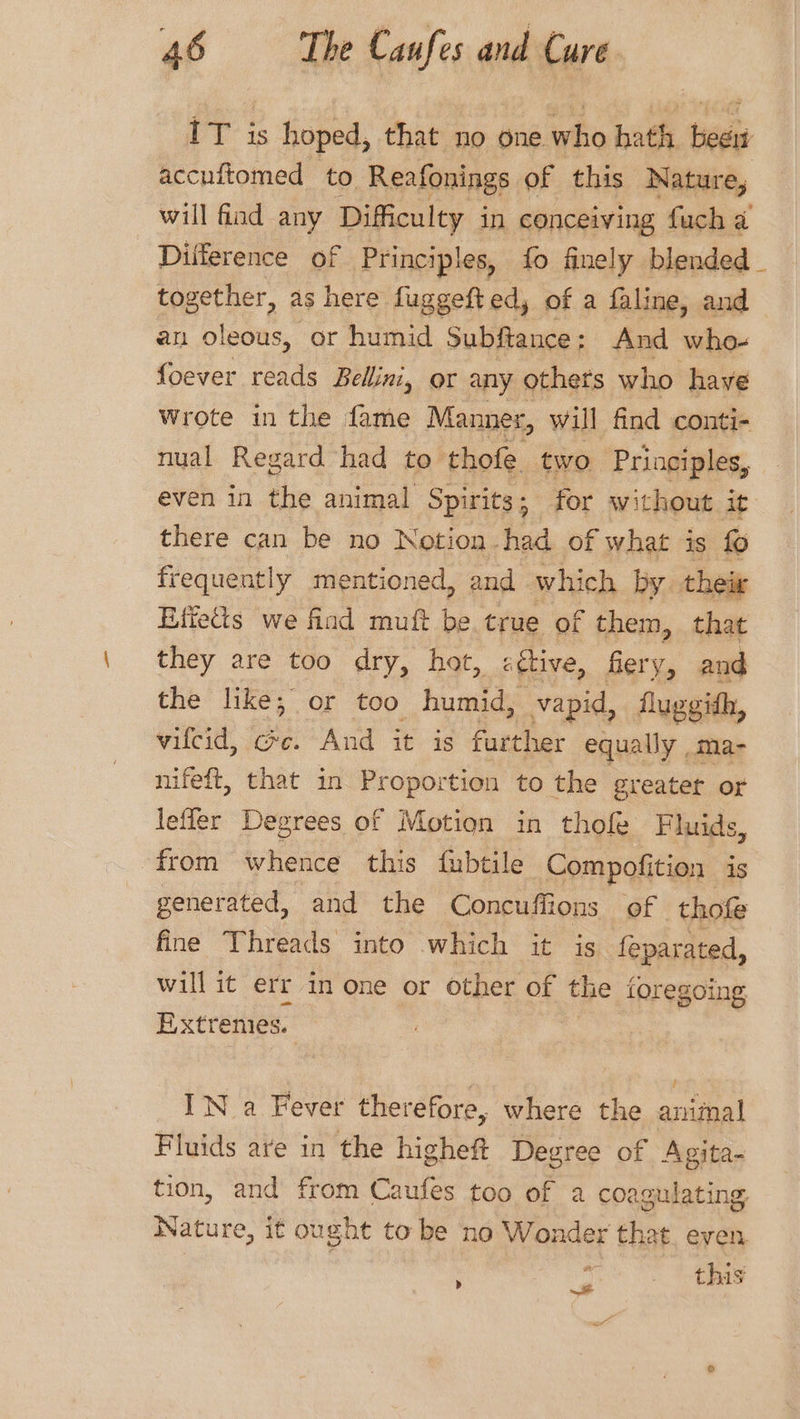 IT is hoped, that no one who hath beew accuitomed to Reafonings of this Nature, will find any Difficulty in conceiving fucha Difference of Principles, fo finely blended _ together, as here fuggefted, of a faline, and an oleous, or humid Subftance : And who- foever reads Bellini, or any others who have Wrote in the fame Manner, will find conti- nual Regard had to thofe. two Principles, even in the animal Spirits; for without it there can be no Notion. had of what is fo frequently mentioned, and which by their Effects we find muft fe true of them, that they are too dry, hot, attive, fiery, and the like; or too humid, vapid, fluggidh, vilcid, @e. And it is further equally _ma- nifeft, that in Proportion to the greatet or lefler Degrees of Motion in thofe Fluids, from whence this fubtile Compofition is generated, and the Concuffions of thofe fine Threads into which it is feparated, will it err in one or other of the foregoing Extremes. IN a Fever therefore, where the animal Fluids are in the higheft Degree of Agita- tion, and from Caufes too of a coagulating Nature, it ought to be no Wonder that even : ee oe aa &lt;/