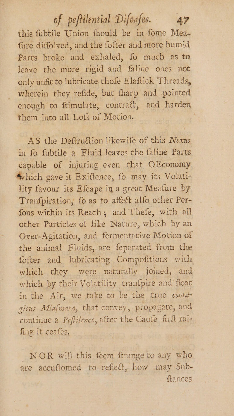this fubtile Union fhould be in fome Mea- fure diffo!ved, and the fofter and more humid Parts broke and exhaled, fo much as to leave the more rigid and faline ones not only unfit to lubricate thofe Elaftick Threads, wherein they refide, but fharp and pointed enough to ftimulate, contraét, and harden them into all Lofs of Motion. AS the Deftruftion likewife of this Nexus in fo fubtile a Fluid leaves the faline Parts capable of injuring even that Olconomy Svhich gave it Exiftence, fo may its Volati- lity favour its Efcape ig a great Meature by Tranfpiration, fo as to affect alfo other Per- fons within its Reach; and Thefe, with all other Particles of like Nature, which by an Over-Agitation, and fermentative Motion of the animal fluids, are feparated from the fofter and lubricating Compofitions with which they were naturatly joined, and which by their Volatility tranf{pire and float in the Air, we take to be the true conta- gious Miafmata, that convey, propagate, and continue a Peftilence, after the Caufe firit rai- fing it ceafes, NOR will this feem ftrange to any who are accuftomed to reflect, how .may Sub- flances