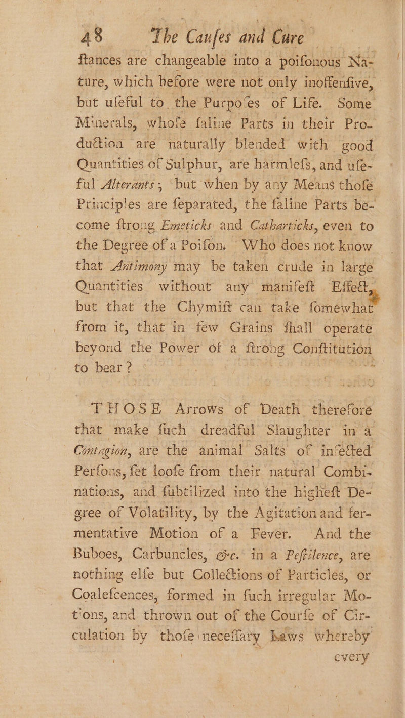 ftances are changeable into a poifonous Na- ture, which before were not only inoffenfive, but ufeful to. the Purpo/es of Life. Some duétion are naturally blended with good Quantities of Sulphur, are harmlefs, and ufe- ful Alterants, ‘but when by any Means thofe come ftrong Emeticks and Catharticks, even to the Degree of 2 Poifon “Who does not know that Antimony may be taken crude in large Quantities without any manifeft Effet, but that the Chymift can take fomewhat from it, that in few Grains ‘hall operate to bear? ~ THOSE Arrows of Death therefore Contagion, are the animal Salts of ‘inedted Perfons, fet loofe from their natural Combi- aree of Volatility, by the Agitation and fer- mentative Motion of a Fever. And the Buboes, Carbuncles, ec. in a Peffilence, are nothing elfe but Collections of Particles, or Coalefcences, formed in fuch irregular Mo- culation by thofe neceflary haws whereb 4 y 4 : | i every