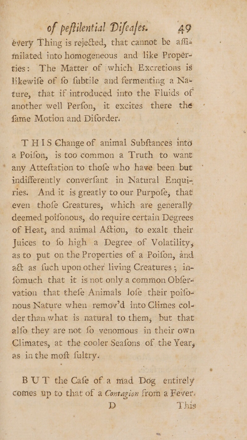 évery Thing is rejected, that cannot be affi« tnilated into homogeneous and like Propér- ties: The Matter of which Excretions is likewife of fo fubtile and fermenting a Na+ ture, that if introduced into the Fluids of another well Perfon, it excites there the fame Motion and Diforder. T HIS Change of animal Subftances into a Poifon, is too common a Truth to want any Atteftation to thofe who have been but indifferently converfant in Natural Enqui- ries. And it is greatly to our Purpofe, that even thofe Creatures, which are generally deemed poifonous, do require certain Degrees of Heat, and animal Aétion, to exalt their Juices to fo high a Degree of Volatility, as to put onthe Properties of a Poifon, and aé as fuch upon other living Creatures; in- fomuch that it is not only a common Obfer- vation that thefe Animals lofe their poifo- nous Nature when remov’d into Climes col- der than what is natural to them; but that alfo they are not fo venomous in their own Climates, at the cooler Seafons of the Year, as inthe moft fultry. BUT the Cafe of a triad Dog entirely comes up to that of a Contagion from a Fever: D | This
